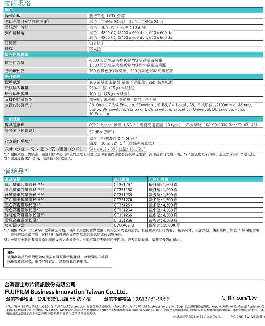 技術規格列印操作面板列印速度(A4/最可達首張列印時間列印解析度記憶體硬碟與成像容量初始處理標準紙盤紙張輸入容量紙張輸出容量支援的材質類型支援的材質尺寸一般規格標準連接埠噪音值(運轉時)指定操作環境尺寸(公釐 - 高 深)/重量(公斤)雙行單色 LCD 螢幕黑色:每分鐘4面/ 彩色:每分鐘4 面黑色:109 秒 /彩色:10.9秒黑色:4800 CQ (400  600dpi) 600x600 dpi彩色:4800 CQ (400 x 600dpi) 600x600 dpi51 MB支援4500黑色及彩色(CMYK)高容量碳粉匣 1,500頁黑色及彩色(CMYK)標準容量碳粉匣 750頁黑色(K)碳粉匣500頁彩色(CMY)碳粉匣 100張雙面出紙盤,單張手送紙盤,50 張進紙匣250+1張(75 gsm 紙張)100張(75 gsm 紙張)標籤紙,厚卡紙,普通紙,信封,光面紙 , Oficio, 73/4 Envelop. 9Envelop, JIS-B5, A4, Legal, A5, 日式明信片(100mmx148mm), Letter, B5 Envelope, Statement, C5 Envelope, Executive, Universal, DL Envelop, Folio, 10 Envelop 802.11b/g/n 無線,USB2.0 規範高速認證(B type),乙太網路 10/100/1000 BaseTX (RJ-45)52 dBA (列印)濕度:相對濕度8至80%溫度:10至32°C(排除冷凝因素) 244x412x395 公釐/16.1公斤1:根據所使用的紙張,達到標準使用環境的溫度和濕度以及印表機內部適合安裝環境之前,列印品質可能會下降2:當濕度80%時,溫度為25.5°C 更低。3:當溫度為 32°C時,濕度為45%或更低。消耗品1產品名稱黑色標準容量碳粉匣2青色標準容量碳粉匣2洋紅標準容量碳粉匣2黄色標準容量碳粉匣2黑色高容量碳粉匣2青色高容量碳粉匣*2洋紅色高容量碳粉匣*2黄色高容量碳粉匣*廢粉回收盒*2商品編號CT351267CT351268CT351269CT351270CT351263 CT351264CT351265CT351266CWAA0973可列印達:1,500頁最多達1,500頁最多達:1,500頁最多達1,500頁 最多達:4,500頁「最多達:4,500頁最多達:4,500頁最多達:4,500頁最多達:15,000頁*1:根據ISO/IEC 19798 標準的公佈值。可列印頁數的實際可能與公佈的值有差異,具體取決於列印內容 紙張尺寸紙張類型、使用條件、開啟/關閉裝置電源時的初始化作業、保持列印品質的調優作業以及其他此類使用環境條件。*2:台灣富士軟片資訊秉持對環境友善之企業責任,推動原廠印表機碳粉匣回收。更多詳細資訊,請參閱我們的網站。備註使用者如果於保固期內使用非台灣原廠銷售耗材,台灣原廠有權拒絕免費維修服務。更多詳細資訊,請參閱我們的網站。台灣富士軟片資訊股份有限公司FUJIFILM Business Innovation Taiwan Co., Ltd.營業本部地址:台北市敦化北路88號7樓 營業本部電話:(02)2731-9099)fujifilm.com/fbtwFUJIFILM 與 FUJIFILM LOGO 為 FUJIFILM Corporation 的註商標或商標。*ApeosPort 為 FUJIFILM Business Innovation Corp. 的註冊商標或商標。*Apple AirPrint 及Mac Apple Inc.在美國和其他國家的註冊商標。*Mopria*、Mopria*的標誌以及 Mopria Alliance™字標示和標誌是 Mopria Alliance, Inc.在美國及其他國家的註冊和/或非註冊商標和服務標章。未經授權嚴禁使用。本冊所述之全部產品名稱及公司名稱皆為其所屬公司之商標或註冊商標。此記載截至2021年10月為止的內容。PIC-0200 TW(2110-R1)