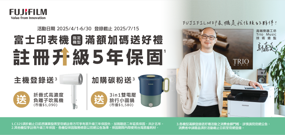 FUJIFILMValue from Innovation活動日期 2025/4/1-6/30 登錄截止2025/7/15富士印表機滿額加碼好禮註冊升級5年保固FUJIFILM印表機是我的夥伴!TRIOMUSIC高端樂器工坊Trio Music技術總監主機登錄送 3加購碳粉送3送折疊式高濃度 負離子吹風機3in1雙電壓 旅行鍋(市值$1090)(市值$1,580)1.C325須於截止日前憑購買發票至官網註冊方可享有原升級三年保固外,加碼贈送二年延長保固,共計五年。2.其他機型享註冊升級三年保固,各機型保固服務條款以官網公告為準,保固期限內限使用台灣原廠耗材。3.各機型滿額登錄送好禮活動之消費金額門檻,詳情請見官網公告,消費者申請贈品須於活動截止日前至官網登錄。