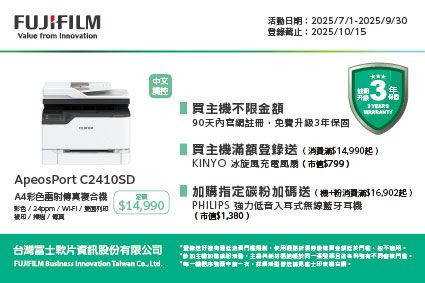 FUJILMValue from 活動日期:202571202590登錄:2025/10/15中文觸控3 買主機不限金額90天內官網註冊免費升級3年保固ApeosPort C2410SDA4彩色傳真複合機彩色 /  / -FI / /掃/台灣軟片資訊股份公司  Innovation Talwan , 買主機額登錄送消費滿$14,990起 )KINYO 冰($799)加購指定碳粉加碼送(機+粉消費滿$16,902起)PHILIPS 强力低音入耳式線藍牙耳機($1,380)有限無 富士
