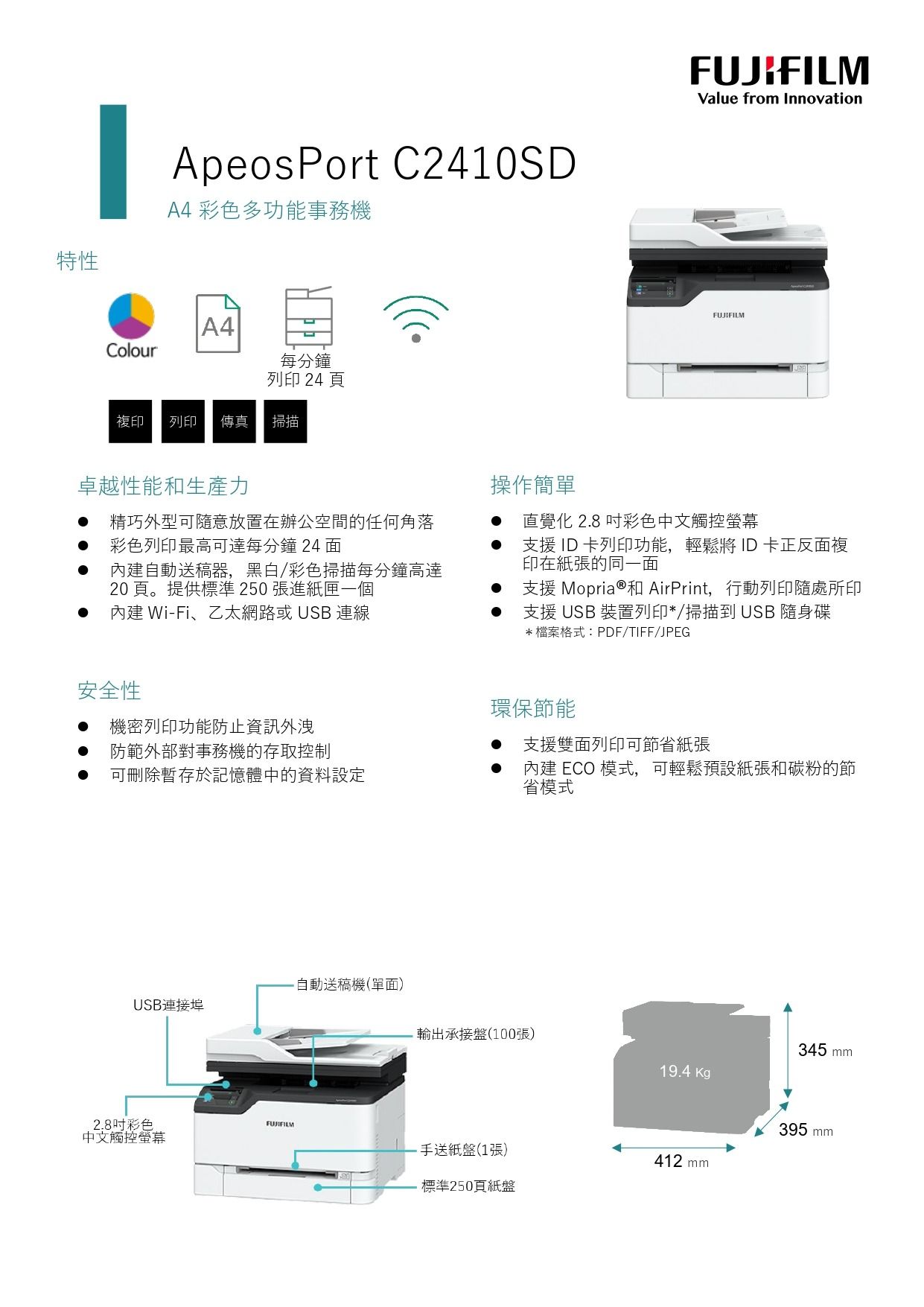 特性ApeosPort C2410SDA4 彩色多功能事務機 A4Colour每分鐘列印 24 頁複印 列印 傳真掃描卓越性能和生產力精巧外型可隨意放置在辦公空間的任何角落彩色列印最高可達每分鐘 24 內建自動送稿器,黑白/彩色掃描每分鐘高達20頁。提供標準250張進紙匣一個內建 Wi-Fi、乙太網路或 USB 連線安全性機密列印功能防止資訊外洩防範外部對事務機的存取控制可刪除暫存於記憶體中的資料設定Value from InnovationFUJIFILM操作簡單直覺化 2.8 彩色中文觸控螢幕支援 ID 卡列印功能,輕鬆將 ID 卡正反面複印在紙張的同一面支援 Mopria®和 AirPrint,行動列印隨處所印支援 USB 裝置列印*/掃描到 USB 隨身碟*檔案格式:PDF/TIFF/JPEG環保節能支援雙面列印可節省紙張內建 ECO 模式,可輕鬆預設紙張和碳粉的節省模式自動送稿機(單面)USB連接埠輸出承接盤(100張)345 mm19.4 Kg395 mmFUJIFILM2.8彩色中文觸控螢幕手送紙盤(1張)412 mm標準250頁紙盤