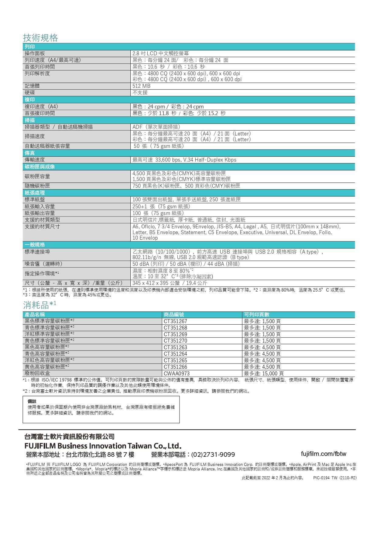 技術規格 操作面板列印速度(A4/最可首張列印時間列印解析度記憶體硬碟複印複印速度(A4首張複印時間掃描器類型 / 自動送稿機掃描掃描 .8 LCD 中文觸控螢幕黑色:每分鐘 4面/彩色:每分鐘4 面黑色:10.6 秒/彩色:10.6秒黑色:4800 CQ (2400  600dpi), 600600 dpi彩色:4800 CQ (2400  600dpi), 600x600 dpi512 MB支援黑色:24cpm /彩色:24cpm黑色:少於 11.8秒/彩色:少於 15.2 秒ADF(單次單面掃描)黑色:每分鐘最高可達20面(A4)/21面(Letter)彩色:每分鐘最高可達20面(A4)/21面(Letter)50張(75 gsm 紙張)最高可達 33,600 bps, V.34 Half-Duplex Kbps 4,500頁黑色及彩色(CMYK)高容量1,500頁黑色及彩色(CMYK)標準容量碳粉匣掃描速度自動送稿器紙張容量傳真傳輸速度 碳粉匣與成像碳粉匣容量碳粉匣紙張處理標準紙盤紙張輸入容量紙張輸出容量支援的材質類型支援的材質尺寸一般規格標準連接埠噪音值(運轉時)指定操作環境1尺寸(公釐 - 高 x x 深)/重量(公斤)750 頁黑色(K)碳粉匣500 頁彩色(CMY)碳粉匣100張雙面出紙盤,單張手送紙盤, 250 張進紙匣 250+1 張(75 gsm 紙張)100 張(75 gsm 紙張)日式明信片,標籤紙,厚卡紙,普通紙,信封,光面紙 A6, Oficio, 73/4 Envelop, 9Envelop, JIS-B5, A4, Legal, A5,日式明信片(100mmx148mm),Letter, B5 Envelope, Statement, C5 Envelope, Executive, Universal, DL Envelop, Folio,10 Envelop乙太網路(10/100/1000),前方高速USB 連接埠與USB2.0 規格相容(Atype),802.11b/g/n 無線, USB2.0 規範高速認證(B type)50 dBA (列印)/50dBA(複印)/44dBA(掃描)濕度:相對濕度8至80%2溫度:10至32°C*(排除冷凝因素)345 x 412 x 395公釐/19.4公斤*1:根據所使用的紙張,在達到標準使用環境的溫度和濕度以及印表機適合安裝環境之前,列印品質可能會下降*2:濕度80%時,溫度為25.5°C或更低*3:當溫度為 32°C時,濕度為45%或更低消耗品* 產品名稱黑色標準容量碳粉匣*2青色標準容量碳粉匣*2標準容量碳粉匣*2黄色標準容量碳粉匣*2黑色高容量碳粉匣*2青色高容量碳粉匣*2洋紅色高容量碳粉匣*2黄色高容量碳粉匣*2廢粉回收盒商品編號CT351267CT351268CT351269CT351270CT351263CT351264CT351265CT351266CWAA0973可列印頁數最多達:1,500頁「最多達:1,500頁最多達:1,500頁最多達:1,500頁最多達:4,500頁最多達:4,500頁 最多達:4,500頁最多達:4,500頁最多達: 15,000頁*1:根據ISO/IEC 19798 標準的公佈值。可列印頁數的實際數量可能與公佈的值有差異,具體取決於列印內容、 紙張尺寸、紙張類型、使用條件、開啟/關閉裝置電源時的初始化作業、保持列印品質的調優作業以及其他此類使用環境條件。*2:台灣富士軟片資訊秉持對環境友善之企業責任,推動原廠印表機碳粉匣回收。更多詳細資訊,請參閱我們的網站。備註使用者如果於保固期內使用非台灣原廠銷售耗材,台灣原廠有權拒絕免費維修服務。更多詳細資訊,請參閱我們的網站。台灣富士軟片資訊股份有限公司FUJIFILM Business Innovation Taiwan Co., Ltd.營業部地址:台北市敦化北路88號7樓營業本部電話:(02)2731-9099)fujifilm.com/fbtwFUJIFILM 與 FUJIFILM LOGO 為 FUJIFILM Corporation 的註冊商標或商標。*ApeosPort 為 FUJIFILM Business Innovation Corp. 的註冊商標或商標。Apple, AirPrint 及Mac是Apple Inc.在美國和其他國家的註冊商標。Mopria®、Mopriae的標誌以及 Mopria Alliance™字標示和標誌是 Mopria Alliance, Inc.在美國及其他國家的註冊和/或非註冊商標和服務標章。未經授權嚴禁使用。*本冊所述之全部產品名稱及公司名稱皆為其所屬公司之商標或註冊商標。此記載截至 2022 年 2 月為止的內容。PIC-0194 TW(2110-R2)