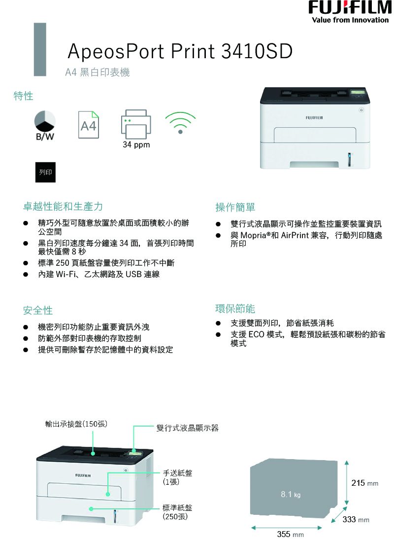 特性ApeosPort Print 3410SDA4 黑白印表機A4B/W34 ppm列印Value from InnovationFUJIFILM卓越性能和生產力 精巧外型可隨意放置於桌面或面積較小的辦公空間 黑白列印速度每分鐘達34面,首張列印時間最快僅需8秒操作簡單 雙行式液晶顯示可操作並監控重要裝置資訊與 Mopria ®和 AirPrint 兼容,行動列印隨處所印標準250頁紙盤容量使列印工作不中斷 Wi-Fi、乙太網路及USB連線安全性環保節能機密列印功能防止重要資訊外洩支援雙面列印,節省紙張消耗防範外部對印表機的存取控制支援 ECO 模式,輕鬆預設紙張和碳粉的節省模式提供可刪除暫存於記憶體中的資料設定輸出承接盤(150張)雙行式液晶顯示器手送紙盤(1張)215 mm8.1kgp標準紙盤(250張)333 mm355 mm