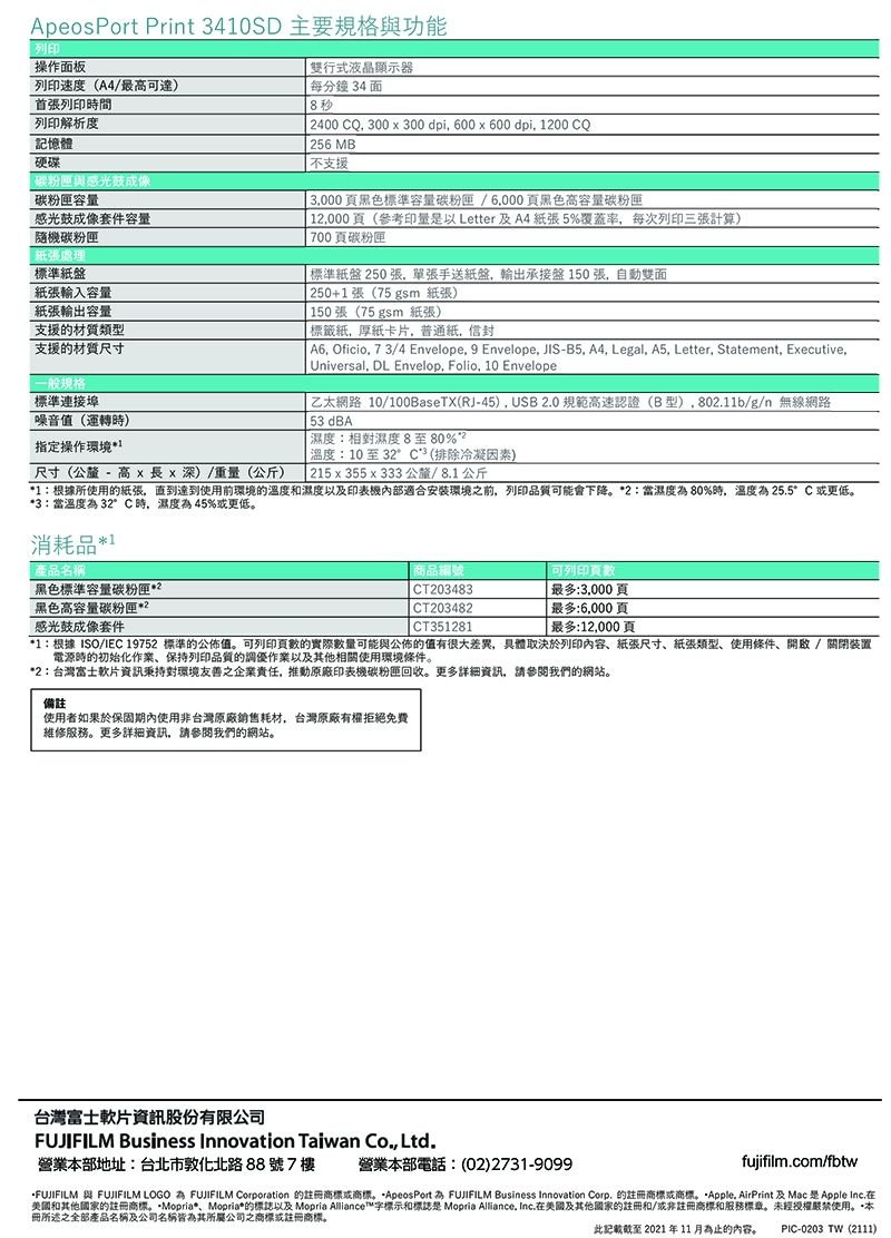 peosPort Print 340SD 主要規格功能操作面板列印速度A4/最達首張列印時間列印解析度記憶體硬碟與感光鼓碳粉匣容感光鼓成像套件容量隨機碳粉匣紙張處理標準紙盤紙張輸入容量紙張輸出容量支援的材質類型支援的材質尺寸雙行式液晶顯示器每分鐘34 面8秒 2400 CQ 300300 dpi 600 x 600 dpi 1200 CQ256 MB不支援 3,000黑色標準容量碳粉匣/黑色高容量碳粉匣 12,000頁(參考印量是以 Letter 及A4紙張5%覆蓋率,每次列印三張計算)700頁碳粉匣 標準紙盤250張,單張手送紙盤,輸出承接盤150張,自動雙面250+1張(75 gsm 紙張)150張(75 gsm 紙張) 標籤紙,厚紙卡片,普通紙,信封 A6, Oficio, 73/4 Envelope, 9 Envelope, JIS-B5, A4, Legal, A5, Letter, Statement, Executive,Universal, DL Envelop, Folio, 10 Envelope一般規格標準連接埠乙太網路 10/100BaseTX(RJ-45), USB20 規範高速認證(B型),80211b/g/n 無線網路噪音值(運轉時)指定操作環境1尺寸(公釐 - 高 xx 深)/重量(公斤) 53 dBA濕度:相對濕度8至80%溫度:10至32°C(排除冷凝因素) 215x355x333 公釐/8.1公斤1:根據所使用的紙張,直到達到使用前環境的溫度和濕度以及印表機適合安裝環境之前,列印品質可能會下降2:當濕度80%時,溫度為25.5°C 或更低3:當溫度為 32°C時,濕度為45%或更低消耗品*產品名稱黑色標準容量碳粉匣*黑色高容量碳粉匣*2感光鼓成像套件商品編號CT203483CT203482CT351281可列印最多:3,000頁 最多:6,000頁| 最多:12,000頁*1:根據ISO/IEC 19752 標準的公佈值。可列印頁數的實際數量可能與公佈的值有很大差異,具體取決於列印內容、紙張尺寸、紙張類型、使用條件、開啟/關閉装置電源時的初始化作業、保持列印品質的調優作業以及其他相關使用環境條件。*2:台灣富士軟片資訊秉持對環境友善之企業責任,推動原廠印表機碳粉匣回收。更多資訊,請參閱我們的網站。備註使用者如果於使用非台灣原廠銷售耗材,台灣原廠有權拒絕免費維修服務。更多詳細資訊,請參閱我們的網站。台灣富士軟片資訊股份有限公司FUJIFILM Business Innovation Taiwan Co., Ltd.營業本部地址:台北市敦化北路88號7樓營業本部電話:(02)2731-9099)fujifilm.com/fbtwFUJIFILM 與 FUJIFILM LOGO A FUJIFILM Corporation 的註商標或商標。*ApeosPort 為 FUJIFILM Business Innovation Corp. 的註冊商標或商標。Apple. AirPrint 及 Mac 是 Apple Inc,美國和其他國家的註冊商標。*Mopria*、Mopria*的標誌以及 Mopria Alliance™字標示和標誌是 Mopria Alliance. Inc.在美國及其他國家的註冊和/或非註冊商標和服務標章。未經授權嚴禁使用。本冊所述之全部產品名稱及公司名稱皆為其所屬公司之商標或註冊商標。此 2021 年11月為止的內容。PIC-0203 TW(2111)