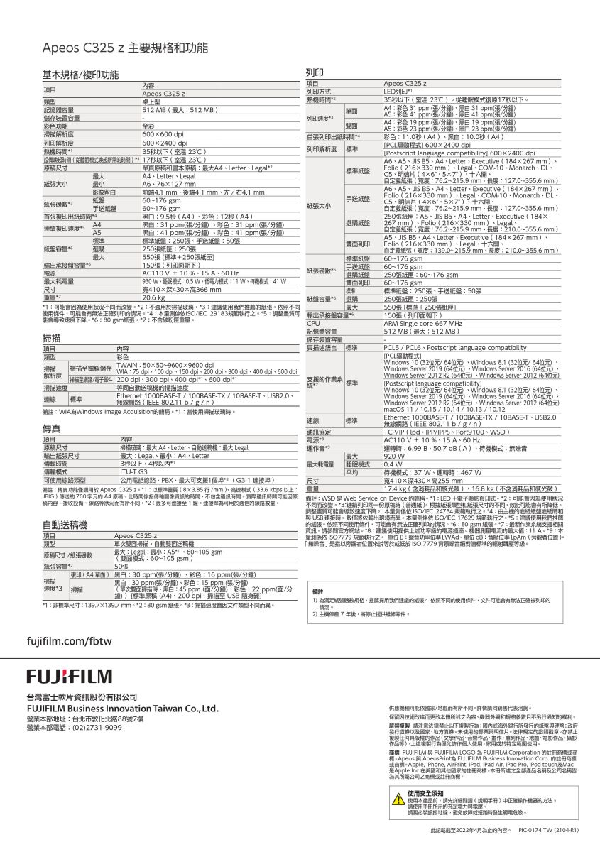 Apeos C3 主要規格功能基規格/功能項目內容列項目列印Apeos C35 zLED列印35秒以下室溫 23從復秒以下彩色3 ppm/分鐘 31 ppm/分鐘A5彩色 ppm/分鐘41 ppm/分鐘彩色 1 ppm/分鐘 19ppm(/分鐘A5彩色 23 ppm(/分鐘黑白23ppm(/分鐘彩色110秒(A4黑白100秒(A4PCL 00x2400Posscript language compatibility 600x2400dpiA6JIS 5A4LetterExecutive (1426mm ( 216x330 mmLegalCOM10MonarchDLC5(46°57自定義張(寬度762~215.9 mm127.0~355.6 mmA6A5JIS B5A4LetterExecutive (184267mmFolio (216x330mmLegalCOM10MonarchDLC5明信片(46°57自定義(寬度76.2~215.9 mm長度127.0~355.6mm)250張A5JIS A4LetterExecutive (184x267 mm )Folio (216x330mm)Legal自定義張(寬度76.2~215.9 mm長度210.0~355.6mm)A5JIS B5A4LetterExecutive (184267 mm)Folio ( 216x330 mm)Legal十六開自定義(寬度139.0~長度210.0~355.6 mm)60~176gsm.60~176gsm)250張60~176 gsm60~176gsm:250張手:50張5盤手送纸盤盤雙列印紙盤選擇250張:250張550張標準+250張紙匣150張(列印面朝下)ARM Single core 667M類型Apeos C325 z桌上型列印方式憶體容_512 MB(:512 MB)儲存裝置容彩色功能掃描析度列印解析度列印速度全彩600600dpi雙面6002400dpi35秒以下(室溫 23)間(從模式)秒以下(室溫23℃)原尺寸列印出紙列印解析度 標準原和書本原稿:A4 Letter、Legal2標準紙盤A4、Letter、Legal大小A6、76127mm紙張)影像留白紙盤前端4.1 mm4.1mm左/右4.1 mm60~176 gsm手送紙盤手送纸60-176 gsm紙張大小首張複印出紙黑白:95秒(A4)、彩色:12秒(A4)A4連續複印速度A5標準黑白:31 ppm(張/分鐘)、彩色:31 ppm(張/分鐘)黑白:41 ppm(張/分鐘)、彩色:41 ppm(張/分鐘)標準紙盤:250張、手送紙盤:50張紙盤紙盤容選購250張紙匣:250張輸出盤容量耗電量尺寸550張(標準+250張紙匣150張(列印面朝下)AC110V±10%、15A、60 Hz930、模式:0.5、模式:、模式:41 W410x深430高366 mm20.6 kg 1:能因狀況不改變2:不適於掃描玻璃 3: 使用我們推薦紙張照不同使用可能有法列印情況4:本量/IEC 29183*5:調整可能導致速度下降*6:紙張*7:不含重量輸出承接盤容量CPUTWAIN:50×50~9600×9600 dpi掃描項目內容類型彩色掃描 掃描電腦儲存解析度掃描速度掃描至網路/電子件連 標準WIA:75 dpi、100 dpi、150 dpi、200 dpi、300 dpi、400 dpi、600 dpi200dpi、300 dpi、400 dpi*、600 dpi*t同自動送稿機掃描速度Ethernet 1000BASE-T/100BASE-TX/10BASE-T、USB2.0、無線網路( 802.11b/g/n)備註:Windows Image Acquisition的*1:當使用掃描玻璃內容傳真項目原稿尺寸輸出紙張尺寸掃描玻璃: A4、Letter、自動送稿機:最大Legal最大:Legal、:A4、Letter間模式可使用類型3秒4秒以內*ITU-T G3公用電話線路、PBX、最大可支援1個(G3-1 )備註:傳真功能適用於 Apeos C325 z* *1:以標準(行/mm)、模式(33.6 kbps 以上:JBIG)約700字元的 A4 原稿間資訊的時間不包含通訊時間實際通訊時間可能因原稿內容、接收設備、線路狀況有所不同*2:可至1線連接埠可用於的線路。自動送稿機Apeos C325 z單雙面掃描、自動雙面送稿機記憶體容量儲存裝置容量頁描述語言支援的統標準連線通訊協定!運作_512 MB(最大:512 MB)PCL5 / PCL6、Postscript language compatibility[PCL驅動程式]Windows 10 (32位元/64位元)、Windows 8.1(32位元/64位元)。Windows Server 2019 (64位元)、Windows Server 2016 (64位元)Windows Server 2012 R2(64位元)、Windows Server 2012 (64位元)[Postscript language compatibility]Windows 10 (32位元/64位元)、Windows 8.1(32位元/64位元)、Windows Server 2019 (64位元)、Windows Server 2016 (64位元)、Windows Server 2012 R2(64位元)、Windows Server 2012 (64位元)macOS 11 / 10.15/10.14/10.13 /10.12Ethernet 1000BASE-T/100BASE-TX/10BASE-T、USB2.0無線網路(IEEE 802.11b/g/n)TCP/IP ( IPP/IPPS、Port9100、WSD)AC110V±10%、15A、60 Hz運轉時:6.99 B、50.7(A)、待機模式:無最大920 W最大耗電量睡眠模式0.4W平均尺寸重量待機模式:37W、運轉時:467W寬410×深430×高255mm17.4 kg (含消耗品和 )、16.8 kg(不含消耗品和感光鼓)備註:WSD Web Service on Device 的。 *1:LED+電子顯影頁印式。*2:可能會使用狀況不同而改變。*3:連續列印同一份原稿時(紙)。根據紙張類型和紙張尺寸的不同效能可能所降低。調整畫質可能會導致速度下降。 本量 /IEC 24734 規範執行之。*4 : 的紙紙遞紙時和 USB 連接時。數值將依輸出環境而異。本量測依 /IEC 17629 規範執行之。*5:建議使用我們推薦的紙張。依照不同使用條件可能會有正確列印的情況。*6: 紙張:*7:最作業系統支援資訊請參閱官方網站。*8:建議使用提供上述功率級的電源插座。機器測量電流的最大值:11 *9:本量測係依ISO7779 規範執行之。 B:音功率位準 LWAd、單位dB:音準 LpAm (旁觀者位置)。「無噪音」是指以旁觀者位置來說 ISO 7779 絕對值標準的解聲等級。(雙面模式:60~105 gsm)50張項目類型最大:Legal最小:~105 gsm原稿尺寸/紙張磅數紙張容量*2掃描速度*3 掃描印(A4 單面) 黑白:30ppm(張/分鐘)、彩色:16 ppm(張/分鐘)黑白:30 ppm(張/分鐘)、彩色:15 ppm (張/分鐘)(單次雙面掃描時、黑白:45 ppm(面/分鐘)、彩色:22 ppm(面/分鐘))標準原稿(A4)、200dpi、掃描至 USB 隨身碟)*1:非標準尺寸: *2:80gsm 紙張。*3:掃描速度會因文件類型不同而異。備註(1)為紙張規格,推薦採用我們建議的紙張。 依照不同的使用條件,文件可能會有無法正確被列印的情況。2)主機停產7年後,將停止提供維修零件。fujifilm.com/fbtw台灣富士軟片資訊股份有限公司FUJIFILM Business Innovation Taiwan Co., Ltd.營業本部地址:台北市敦化北路88號7樓營業本部電話:(02)2731-9099)供應機種可能依國家/而有所不同。詳情請銷售代表洽詢。保留因技術而更改本所遞之內容、機器外觀和且不另行通知的權利。 請注意法律禁止以下複製行為:或海外所發行的紙幣與硬幣:政府發行證券以國家,地方。未使用的郵新與明信片。法律规定的證照戳章。亦禁止複製任何具版權的作品(文學作品、音樂作品、畫作、雕刻作品、地圖、電影作品、攝影、作品等),上述複製行為僅允許作使用、家用或於特定範圍使用。 FUJIFILM 與 FUJIFILM LOGO 為 FUJIFILM Corporation 的註冊或商標:Apeos 與 ApeosPrinth FUJIFILM Business Innovation Corp. 的註冊商標或。Apple. IPhone, AirPrint, IPad, IPad Air. Pro, touch及Mac是Apple Inc.在美國和國家的註冊商標。本冊之名稱及公司名稱為其所屬公司之商標或註冊商標。使用安全須知使用本產品前,請先詳細手冊》中正確操作機器的方法。請使用用所示的充足電力與電壓。請務必裝設,避免故障或短路時發生觸電危險。記2022年4月為止的內容。 -0174 TW (2104-R1)