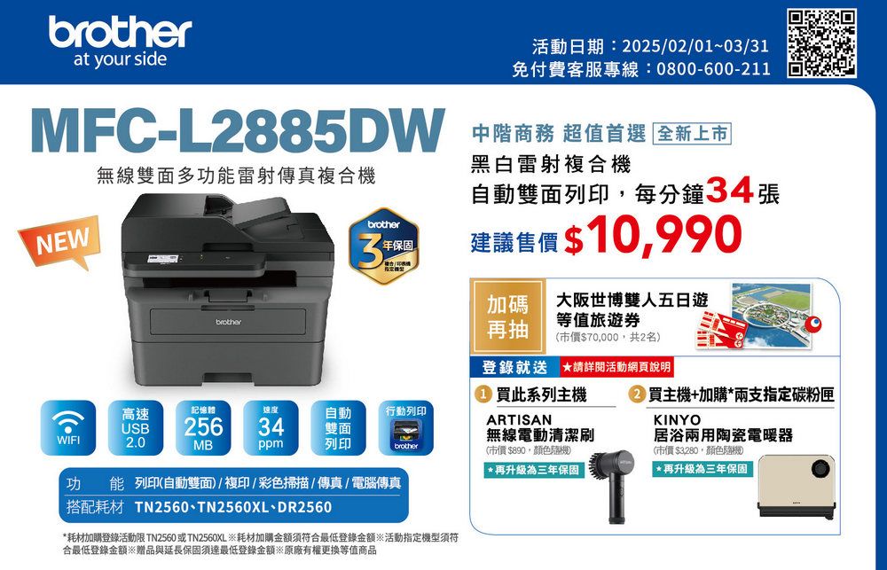 brotherat your side活動日期:2025/02/0~03/31免付費客服專線:0800-600-211MFC-L2885DW 中階商務 超值首選 全新上市無線雙面多功能雷射傳真複合機黑白雷射複合機NEWbrother自動雙面列印,每分鐘34張brother31保固建議售價 $10,990加碼大阪世博雙人五日遊等值旅遊券再抽(市價$70,000,共2名登錄就送 請詳閱活動網頁說明高速記憶體自動行動列印USB25634雙面WIFI2.0MBppm列印brother功能 列印(自動雙面)/複印/彩色掃描/傳真/電腦傳真搭配耗材 TN2560、TN2560XL、DR2560*耗材加購登錄活動限 TN2560 或TN2560XL 耗材加購金額須符合最低登錄金額活動指定機型須符合最低登錄金額贈品與延長保固須達最低登錄金額※原廠有權更換等值商品買此系列主機ARTISAN無線電動清潔刷(市價$890,顏色)*再升級為三年保固②買主機+加購*兩支指定碳粉匣KINYO居浴兩用陶瓷電暖器(市價$3280,顏色隨機*再升級為三年保固