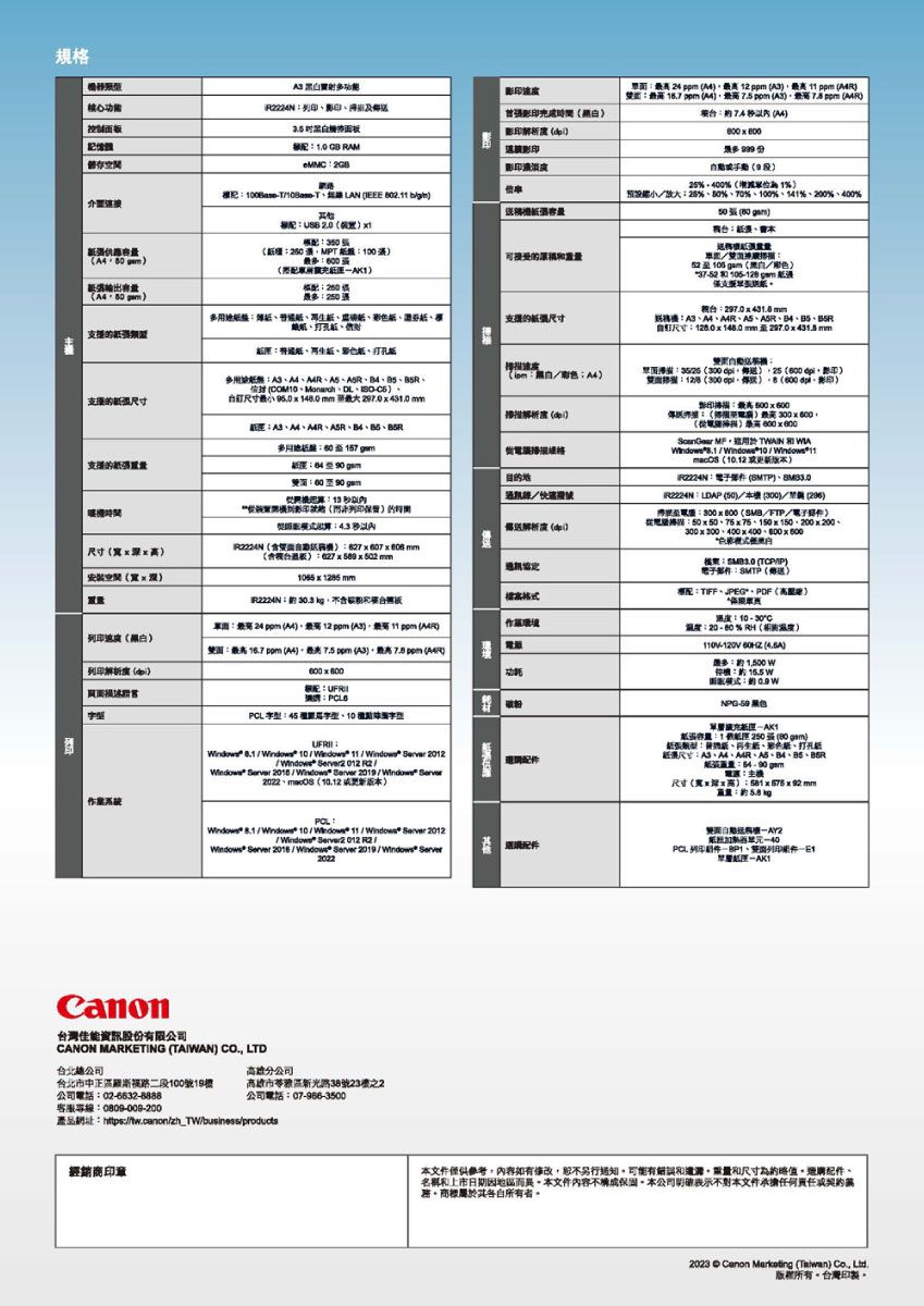 規 黑射面白面解析 2 p  ppm   ppm   ppm  ppm 7 48  R影印eMC影印度%%% LAN IEEE 802. 預設%%70%%141%2%400% 2.0 0 3  0可接受擴充容 80 盤打孔 彩  pm 送297.0431.8mm尺寸8.0148.0 mm   mm 支援的紙紙色紙打孔紙掃支援的尺寸多 DL自尺寸   148.0 mm 最大 287.0431.0mm4AMB5多格 支援的强紙 目的地00 13 4.33525300 25 600 128(300p(600 影印影印 500600掃描 300600(     WIA   ((LDAP (50 (300 (296至300 x  (SMBFTP掃描50x5075x75、150x150、200x200、尺寸(xx(自 mm(板627 x  x 502 mm安裝空間(寬x mmR22N30.3 板列印(黑白: 24 ppm (A4)最 12 ppm ()最 11 ppm ()雙園: (A4)最 ppm (A3),最高7.5 ppm ()環境列印解析度()600x800功: ()電子郵件:(傳送:TIFF、、PDF(高):10  30C溫度:20 - 80% RH(溫度)-  ():1,500w:配:: :45 、10 字型: / 10/ 11/  2012 2012 12/  2018 / *  2019/ 、 (10.12 版) / 10/ 11/Windows  2012/Windows Server 2012 R2/Windows Server /Windows Server 2019/ Server2022NPG-50 單紙:1能 250張(00 gm)紙張:遞紙、、紙、打孔紙張尺寸:A3、M、、、、B5R紙: :尺寸(寬xx高):量:約PCL 列印、列印層-AK1Canon台灣佳能資訊股份有限CANON MARKETING (TAIWAN) CO., LTD高雄分公司台北市中正路二段100號19高雄市苓雅區新光路38號23之2公司電話:02-6632-8888公司電話:07-966-3500客服專線:0809-008-200產品網址:https://tw.canon/zh_TW/business/products經銷商印章本文件,內容如有,另行通知可能有誤和和尺寸為、名稱和上市日期因而異本文件內容不構成本公司表示本文件承擔何任務其各自所有者。2023  Canon Marikating (Taiwan)  版權所有。台灣。