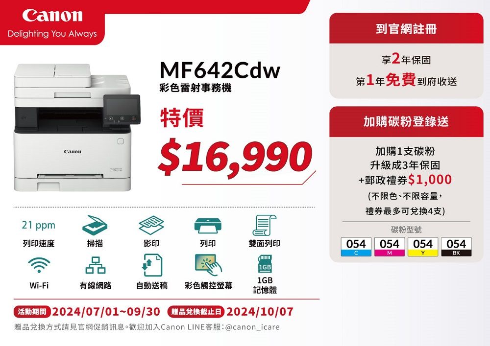 anonDelighting You AlwaysCanonMF642Cdw彩色雷射事務特價$16,990到官網註冊享2年保固第1年免費到府收送加購碳粉登錄送加購1支碳粉升級成3年保固+郵政$1,000不限色、不限容量,禮券最多可兌換4支)碳粉型號21 ppm列印速度掃描影印列印雙面列印054054 054 054CMYBK()1GBWi-Fi有線網路自動送稿 彩色觸控螢幕記憶體 2024/07/01~09/30 贈品兌換截止日 2024/10/07贈品兌換方式請見官網促銷訊息。歡迎加入Canon LINE客服:@canon_icare