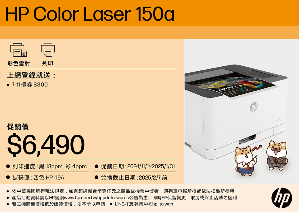 HP Color Laser 150a彩色雷射 列印上網登錄就送: 7-11禮券$300促銷價$6,490 列印速度:黑18ppm 彩4ppm 碳粉匣:四色 HP119A 促銷日期:2024/11/1~2025/1/31兌換截止日期:2025/2/7 前 依中華民國所得稅法規定,如有超過新台幣元之贈品或機會中獎者,須列單申報所得或依法扣繳所得稅 產品活動資料請以HP官網www.hp.com.tw/hpprintrewards公告為主,同時HP保留變更,取消或終止活動之權利 若主機購機價格低於建議價格,則不予以申請 LINE好友募集中@hp_taiwanhp
