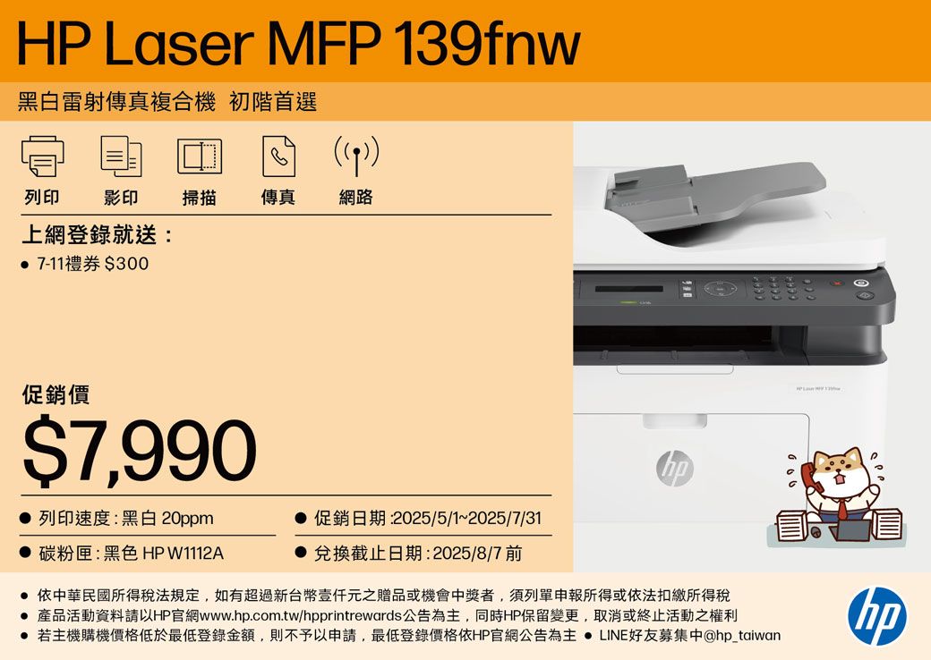 HP Laser MFP 13fnw黑白雷射傳真複合機 初階首選9)列印影印 掃描 傳真 網路上網登錄就送: 7-11禮券$300促銷價$7,990 列印速度:黑白 20ppm 促銷日期:2025/5/1~2025/7/31碳粉匣:黑色 HPW1112A兌換截止日期:2025/8/7 前● 依中華民國所得稅法規定,如有超過新台幣元之贈品或機會中獎者,須列單申報所得或依法扣繳所得稅 產品活動資料請以HP官網www..com.tw/hpprintrewards公告為主,同時HP保留變更,取消或終止活動之權利● 若主機購機價格低於最低登錄金額,則不予以申請,最低登錄價格依HP官網公告為主  LINE好友募集中@hp_taiwanOhp
