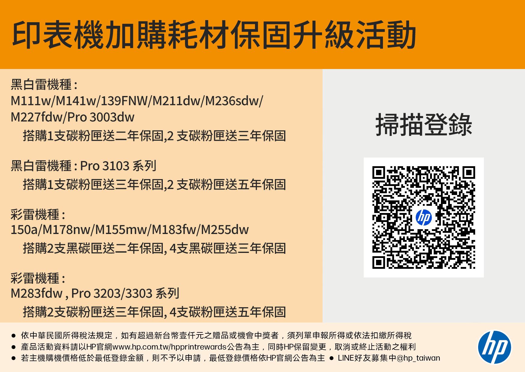 印表機加購耗材保固升級活動黑白雷機種:M111w/M141w/139FNW/M211dw/M236sdw/M227fdw/Pro 3003dw掃描登錄搭購1支碳粉匣送二年保固,2支碳粉匣送三年保固黑白雷機種:Pro3103 系列搭購1支碳粉匣送三年保固,2支碳粉匣送五年保固彩雷機種:150a/M178nw/M155mw/M183fw/M255dw搭購2支黑碳匣送二年保固,4支黑碳匣送三年保固彩雷機種:M283fdw, Pro 3203/3303系列搭購2支碳粉匣送三年保固,4支碳粉匣送五年保固 依中華民國所得稅法規定,如有超過新台幣元之贈品或機會中獎者,須列單申報所得或依法扣繳所得稅 產品活動資料請以HP官網www..com.tw/hpprintrewards公告為主,同時HP保留變更,取消或終止活動之權利 若主機購機價格低於最低登錄金額,則不予以申請,最低登錄價格依HP官網公告為主  LINE好友募集中@hp_taiwanhp