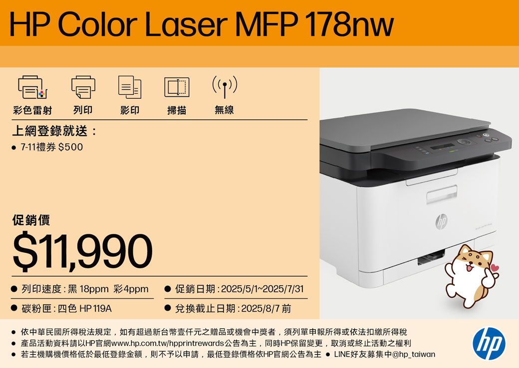 HP Color Laser MFP 178nw 彩色雷射 列印上網登錄就送: 7-11禮券500影印掃描無線促銷價$11,990 列印速度:黑18ppm 彩4ppm促銷日期:2025/5/1~2025/7/31 碳粉匣:四色 HP119A兌換截止日期:2025/8/7 前 依中華民國所得稅法規定,如有超過新台幣元之贈品或機會中獎者,須列單申報所得或依法扣繳所得稅 產品活動資料請以HP官網www..com.tw/hpprintrewards公告為主,同時HP保留變更,取消或終止活動之權利● 若主機購機價格低於最低登錄金額,則不予以申請,最低登錄價格依HP官網公告為主  LINE好友募集中@hp_taiwanhp