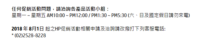 任何促銷活動問題,請洽詢各產品活動小組:星期一 ~ 星期五 AM10:00~PM12:00/PM1:30~PM5:30(六、日及國定假日請勿來電)2018 年 8月1日 起之HP促銷活動相關申請及洽詢請改撥打下列客服電話:*(02)2528-8228