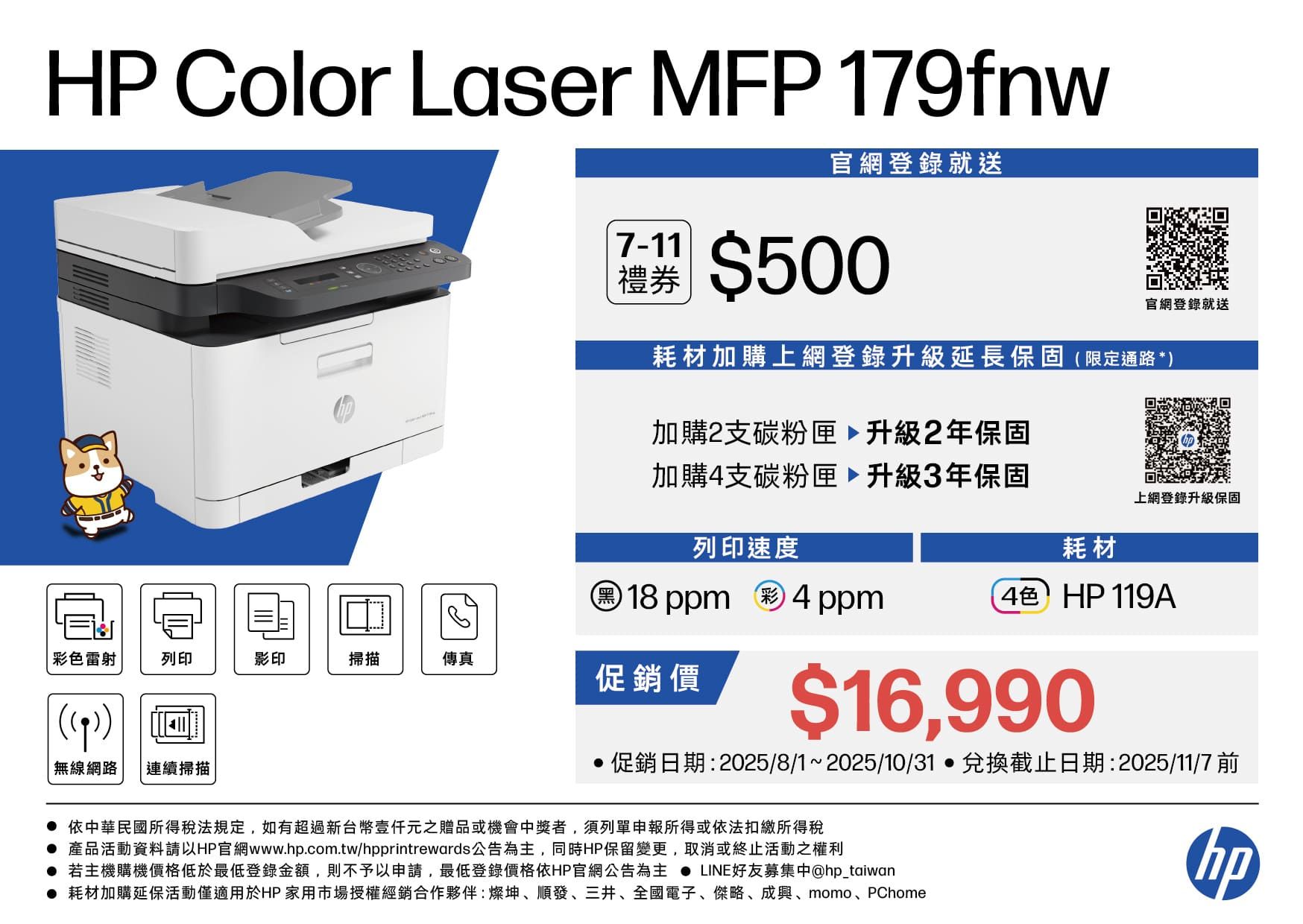 HP Color Laser MFP 179fnw官網登錄就送7-11禮券$500官網登錄就送耗材加購上網登錄升級延長保固限定通路*加購2支碳粉匣升級2年保固加購4支碳粉匣升級3年保固上網登錄升級保固列印速度耗材18ppm 彩 4 ppm4色 HP119A彩色雷射列印影印掃描傳真促銷價(() 無線網路 連續掃描$16,990促銷日期:2025/8/1~2025/10/31兌換截止日期:2025/11/7 前依中華民國所得稅法規定,如有超過新台幣元之贈品或機會中獎者,須列單申報所得或依法扣繳所得稅產品活動資料請以HP官網www.hp.com.tw/hpprintrewards公告為主,同時HP保留變更,取消或終止活動之權利 若主機購機價格低於最低登錄金額,則不予以申請,最低登錄價格依HP官網公告為主  LINE好友募集中@hp_taiwan 耗材加購延保活動僅適用於HP 家用市場授權經銷合作夥伴:燦坤、順發、三井、全國電子、傑略、成、momo、PChomehp