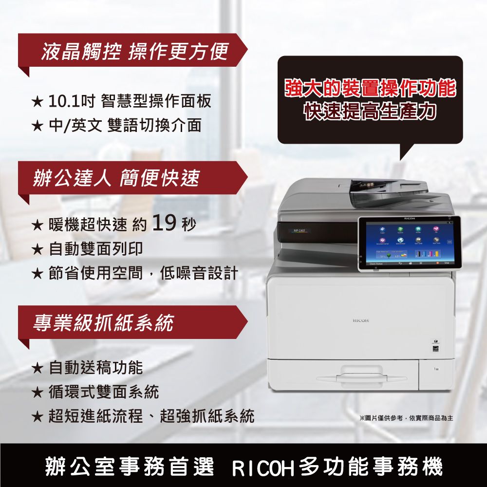 液晶觸控 操作更方便 10.1吋 智慧型操作面板 中/英文雙語切換介面辦公達人 簡便快速暖機超快速約19 秒 自動雙面列印節省使用空間,低噪音設計專業級抓紙系統強大的裝置操作功能快速提高自動送稿功能循環式雙面系統超短進紙流程、超強抓紙系統※圖片僅供參考,依實際商品為主辦公室事務首選 RICOH多功能事務機