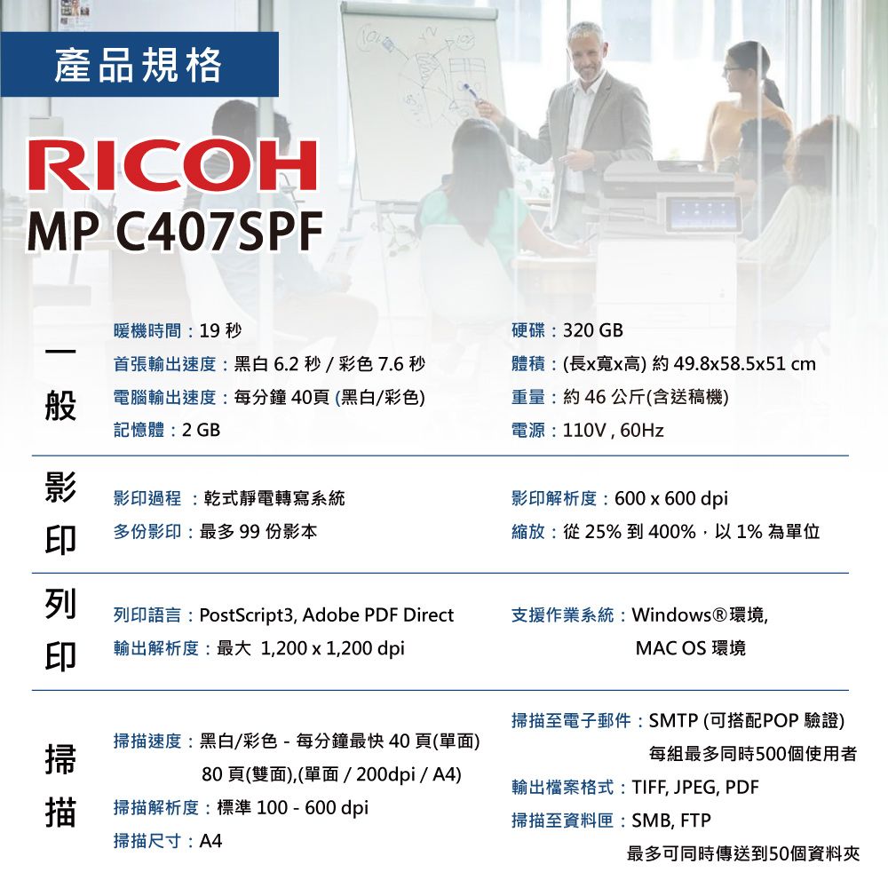 產品規格RICOHMP C407SPF暖機時間:19 秒般首張輸出速度:黑白6.2秒/彩色 7.6 秒電腦輸出速度:每分鐘40頁(黑白/彩色)記憶體:2GB影印影印過程:乾式靜電轉寫系統多份影印:最多 99 份影本 硬碟:320GB體積:(長寬x高)49.8x58.5x51 cm重量:約 46 公斤(含送稿機)電源:110V,60Hz影印解析度:600 x 600dpi縮放:從25% 到400%,以1% 為單位列印語言:PostScript3, Adobe PDF Direct輸出解析度:最大1,200 x 1,200 dpi支援作業系統: Windows®環境,MAC OS 環境掃描速度:黑白/彩色-每分鐘最快40頁(單面)掃描至電子郵件:SMTP(可搭配POP 驗證)每組最多同時500個使用者80頁(雙面),(單面/200dpi/A4)掃描解析度:標準100-600dpi輸出檔案格式:TIFF, JPEG, PDF掃描至資料匣:SMB, FTP掃描尺寸:A4最多可同時傳送到50個資料夾
