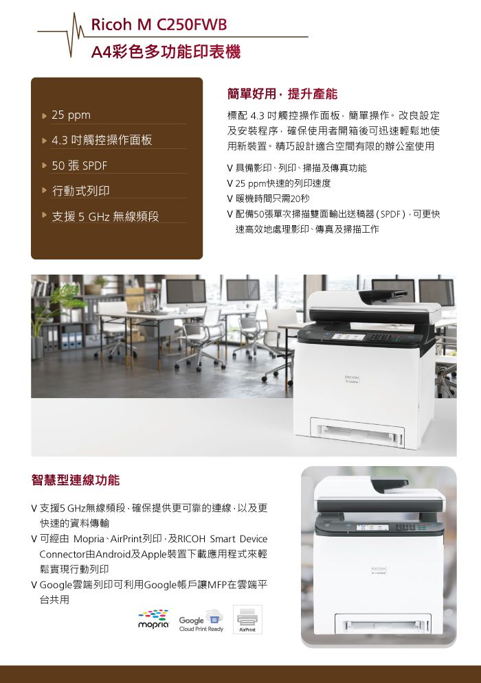 25 ppmRicoh M C250FWBA4彩色多功能印表機 4.3吋觸控操作面板 50張 SPDF 行動式列印支援5GHz無線頻段簡單好用提升產能標配 4.3 吋觸控操作面板簡單操作。改良設定安裝程序確保使用者開箱後迅速輕鬆地使用新裝置。精巧設計適合空間有限的辦公室使用V 具備影印、列印、掃描及傳真功能V 25 ppm快速的列印速度V 暖機時間只需20秒V配備50張單次掃描雙面輸出送稿器(SPDF),可更快速高效地處理影印、傳真及掃描工作智慧型連線功能V支援5GHz無線頻段,確保提供更可靠的連線,以及更快速的資料傳輸V可經由 Mopria、列印,及 Smart DeviceConnector由Android及Apple裝置下載應用程式來輕鬆實現行動列印V Google雲端列印可利用Google帳戶讓MFP在雲端平台共用mopriaGoogleCloud Print ReadyAirPrintRICOH