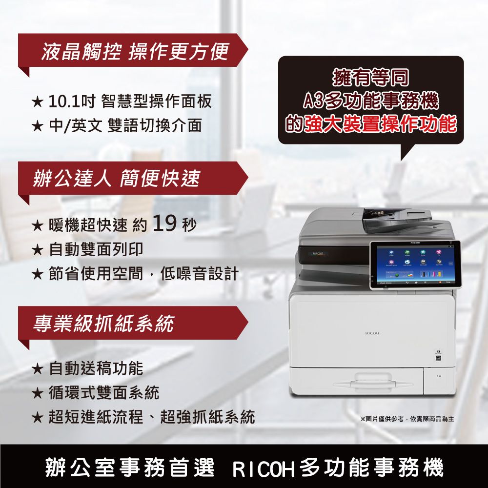 液晶觸控 操作更方便 10.1吋 智慧型操作面板 中/英文雙語切換介面辦公達人 簡便快速暖機超快速 19  自動雙面列印節省使用空間,低噪音設計專業級抓紙系統自動送稿功能循環式雙面系統擁有等同A3多功能事務機的裝置操作功能超短進紙流程、超強抓紙系統※圖片僅供參考,依實際商品為主辦公室事務首選 RICOH多功能事務機