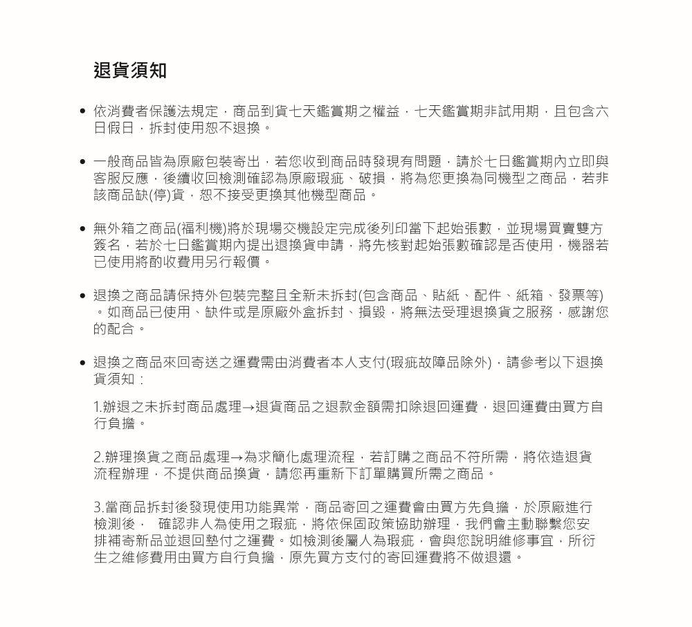 退貨須知依消費者保護法規定商品到貨七天鑑賞期之權益七天鑑賞期非試用期且包含六日假日拆封使用恕不退換。 一般商品皆為原廠包裝寄出若您收到商品時發現有問題請於七日鑑賞期內立即與客服反應後續收回檢測確認為原廠瑕疵、破損將為您更換為同機型之商品若非該商品缺(停)貨恕不接受更換其他機型商品。 無外箱之商品(福利機)將於現場交機設定完成後列印當下起始張數並現場買賣雙方簽名若於七日鑑賞期內提出退換貨申請,將先核對起始張數確認是否使用,機器若使用將酌收費用另行報價。 退換之商品請保持外包裝完整且全新未拆封(包含商品、貼紙、配件、紙箱、發票等)。如商品已使用、缺件或是原廠外盒拆封、損毀,將無法受理退換貨之服務,感謝您的配合。退換之商品來回寄送之運費需由消費者本人支付(瑕疵故障品除外),請參考以下退換貨須知:1.辦退之未拆封商品處理→退貨商品之退款金額需扣除退回運費,退回運費由買方自行負擔。2.辦理換貨之商品處理→為求簡化處理流程,若訂購之商品不符所需,將依造退貨流程辦理,不提供商品換貨,請您再重新下訂單購買所需之商品。3. 當商品拆封後發現使用功能異常,商品寄回之運費會由買方先負擔,於原廠進行檢測後, 確認非人為使用之瑕疵,將依保固政策協助辦理,我們會主動聯繫您安排補寄新品並退回墊付之運費。如檢測後屬人為瑕疵,會與您說明維修事宜,所衍生之維修費用由買方自行負擔,原先買方支付的寄回運費將不做退還。