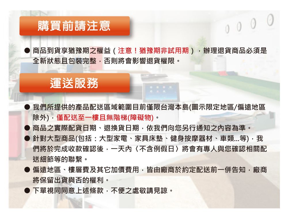 購買前請注意 0 0 0商品到貨享猶豫期之權益注意!猶豫期非試用期辦理退貨商品必須是全新狀態且包裝完整,否則將會影響退貨權限。運送服務我們所提供的產品配送區域範圍目前僅限台灣本島(圖示限定地區/偏遠地區除外),僅配送至一樓且無階梯(障礙物)。商品之實際配貨日期、退換貨日期,依我們向您另行通知之容為準。針對大型商品(包括:大型家電、家具床墊、健身按摩器材、車類等),我們將於完成收款確認後,一天內(例假日)將會有專人與您確認相關配送細節等的聯繫。偏遠地區、樓層費及其它加價費用,皆由廠商於約定配送前一併告知,廠商將保留出貨與否的權利。下單視同同意上述條款,不便之處敬請見諒。