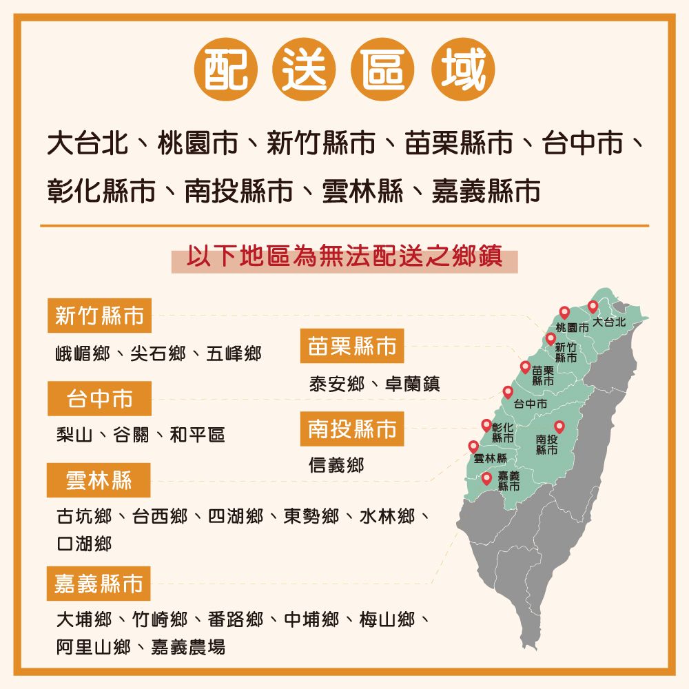 配送區域大台北桃園市新竹縣市苗栗縣市、台中市、彰化縣市、南投縣、縣、嘉義縣市以下地區為無法配送之鄉鎮新竹縣市大台北桃園市峨嵋鄉、尖石鄉、五峰鄉苗栗縣市泰安鄉、卓蘭鎮苗栗縣市新竹縣市台中市台中市梨山、谷關、和平區南投縣市彰化縣市南投信義鄉雲林縣雲林縣 縣市古坑鄉、台西鄉、四湖鄉、東勢鄉、水林鄉、口湖鄉嘉義縣市大埔鄉、竹崎鄉、番路鄉、中埔鄉、梅山鄉、阿里山鄉、嘉義農場