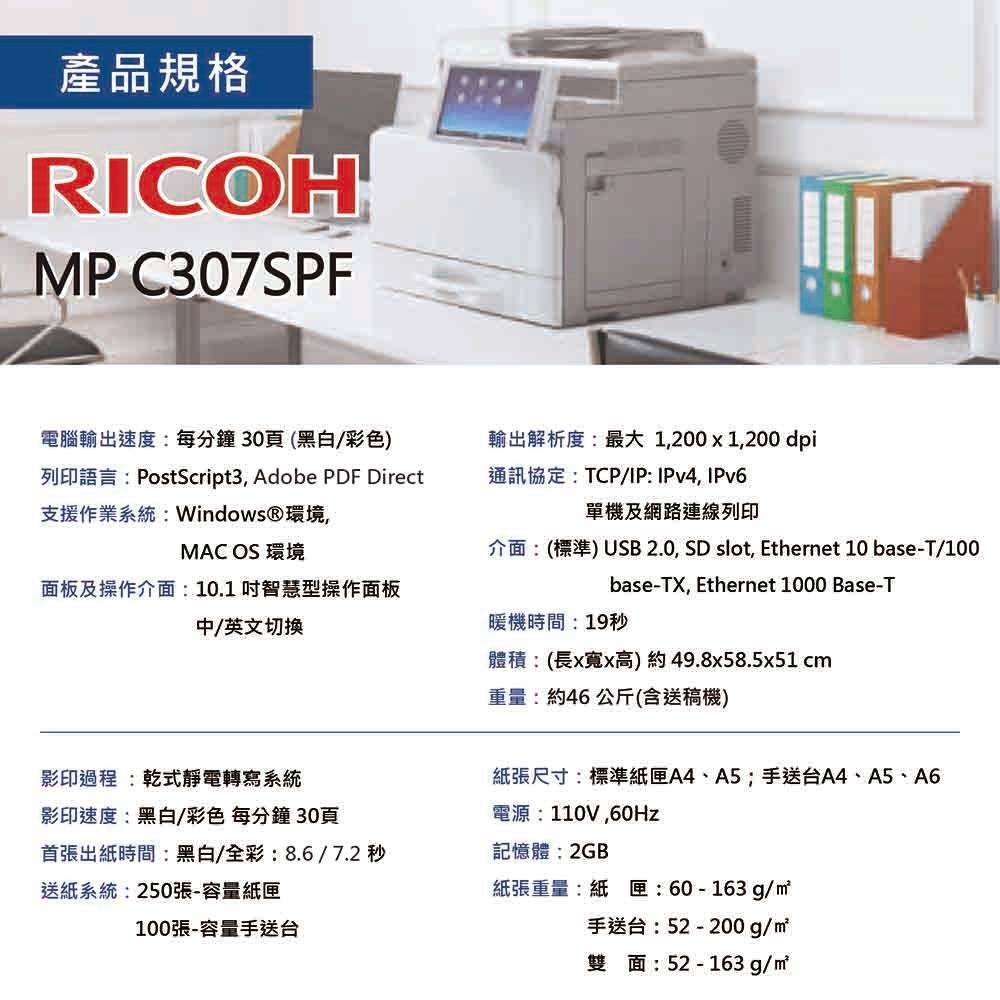 產品規格RICOHMP C307SPF電腦輸出速度:每分鐘30頁(黑白/彩色)列印語言:PostScript3, Adobe PDF Direct支援作業系統: Windows®環境輸出解析度:最大1,200x1,200 dpi通訊協定:TCP/IP: IPv4,IPv6單機及網路連線列印MAC OS 環境面板及操作介面:10.1智慧型操作面板中/英文切換影印過程:乾式靜電轉寫系統影印速度:黑白/彩色 每分鐘30頁首張出紙時間:黑白/全彩:8.6 / 7.2 秒送紙系統:250張-容量紙匣100張-容量手送台介面:(標準) USB 2.0, SD slot, Ethernet 10 base-T/100base-TX, Ethernet 1000 Base-T暖機時間:19秒體積:(長x寬x高)約49.8x58.5x51 cm重量:約46 公斤(含送稿機)紙張尺寸:標準紙匣A4、A5;手送台A4、A5、A6電源:110V,60Hz記憶體:2GB紙張重量:紙匣:60-163g/㎡手送台:52-200g/雙面:52-163g/