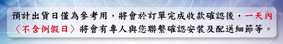 預計出貨日僅為參考用,將會於訂單完成收款確認後,一天內不含例假日將會有專人與您聯繫確認安裝及配送細節等。