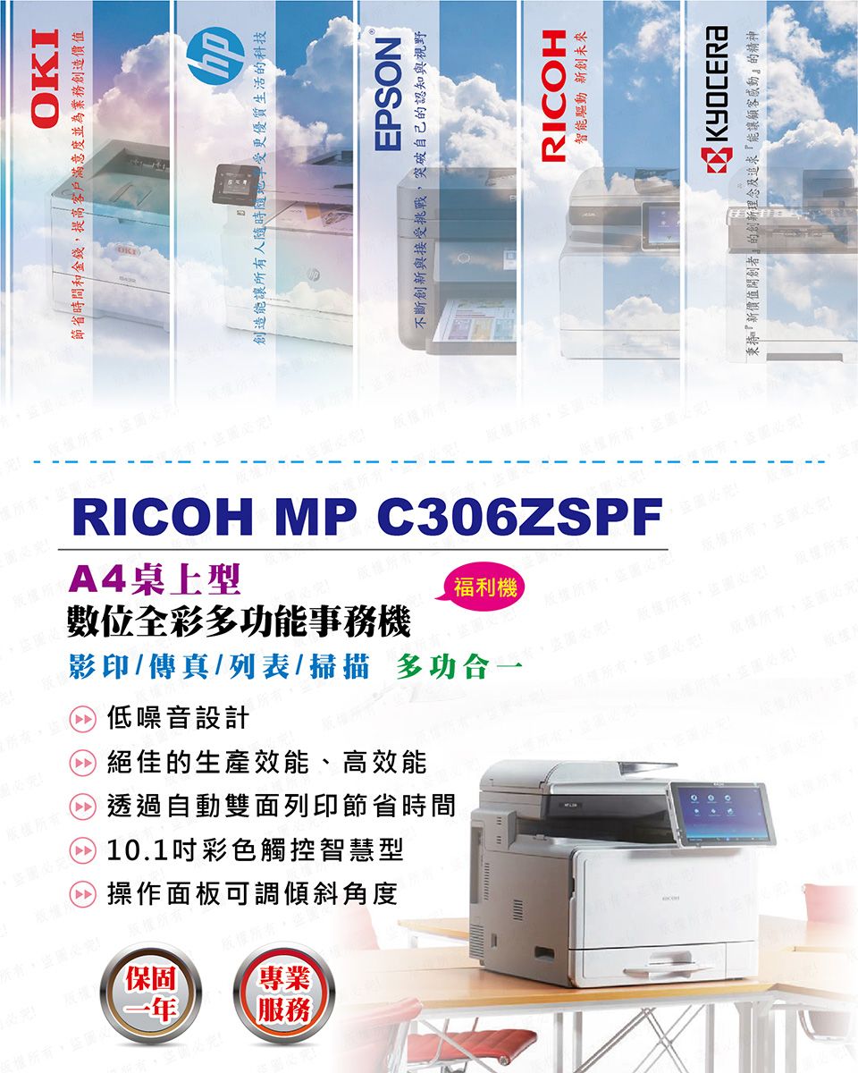 OKI節省時間和金錢提高客戶滿意度並為業務創造價值版權所有圖必創造能讓所有人受更優質生活的科技EPSON不斷創新與接受挑戰,突破自己的認知與視野RICOH MP C306ZSPFA4桌上型福利機數位全彩多功能事務機影印/傳真/列表/掃描多功合一低噪音設計絕佳的生產效能、高效能透過自動雙面列印節省時間10.1吋彩色觸控智慧型版權操作面板可調傾斜角度版權所有專業服務版權所有,盜圖必版權所有,盜圖必RICOH智能驅動 新創未來KYOCERA秉持新價值開創者的創新理念及追求『能讓顧客感動』的精神