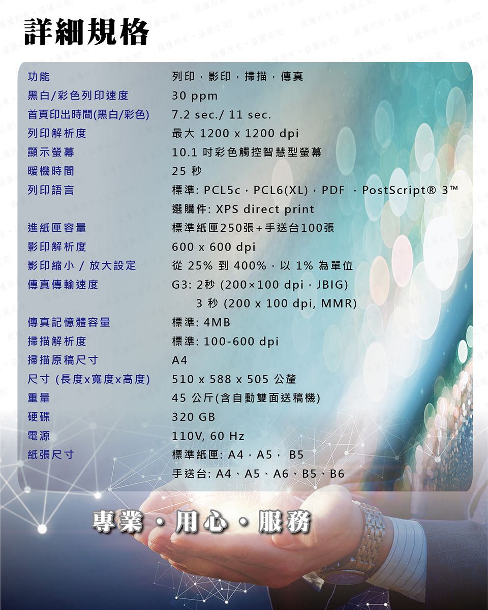 詳細規格版權所有完功能黑白/彩色列印速度首頁印出時間(黑白/彩色)列印影印掃描,傳真30 ppm7.2 sec./11 sec.列印解析度最大 1200  1200 dpi顯示螢幕暖機時間列印語言進紙匣容量影印解析度影印縮小/放大設定傳真傳輸速度傳真記憶體容量掃描解析度掃描原稿尺寸尺寸(長度寬度高度)重量硬碟電源紙張尺寸10.1 吋彩色觸控智慧型螢幕25 秒標準:PCL5c,PCL6(XL), ,PostScript® 3TM選購件:XPS direct print標準紙匣250張+手送台100張600  600 dpi從25% 到400%,以1%為單位G3:2秒(200×100 dpi,JBIG)3 秒 (200 x 100 dpi, MMR)標準:4MB標準:100-600 dpiA4510 x 588 x 505 公釐45 公斤(含自動雙面送稿機)320GB110V,60Hz標準紙匣:A4,A5, B5手送台:A4、A5、A6、B5、B6專業用心服務版權所有