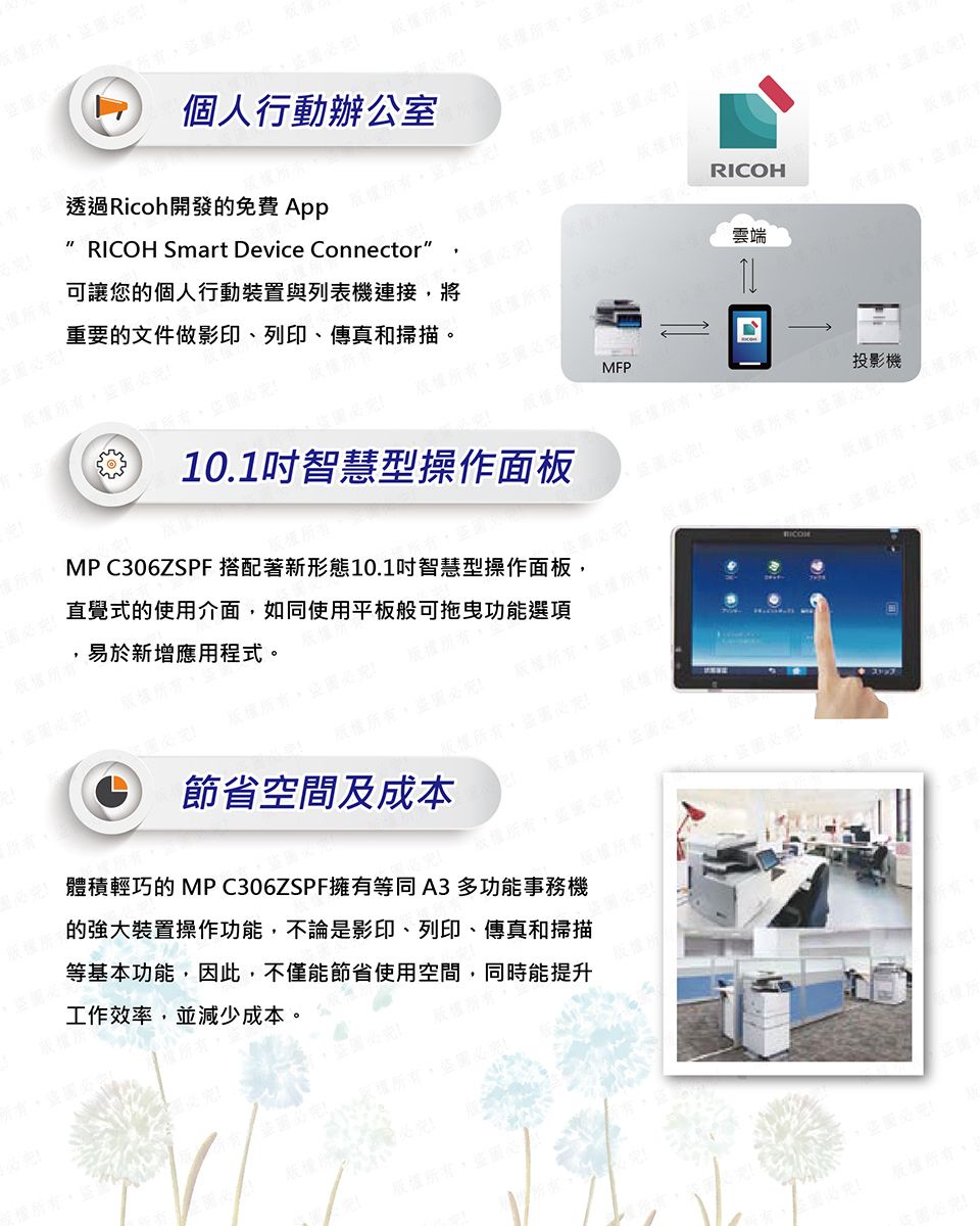 有股權有個人行動辦公室圖透過Ricoh開發免費App版權所有盜圖重要的文件做影印、列印、傳真和掃描可讓您的個人行動裝置與列表機連接將RICOH Smart Device Connector版權所有盜圖必版權所RICOH版權所MFP版權所有盜圖必雲端版權所有版權所有MP C306ZSPF 搭配著新形態10.1智慧型操作面板直覺式的使用介面如同使用平板般可拖曳功能選項易於新增應用程式。10.1吋智慧型操作面板投影機必版權所有,必權所有,盜圖必版權所有,版權所有,盜圖必節省空間及成本版權所有,盜圖必體積輕巧的 MPC306ZSPF擁有等同A3多功能事務機的裝置操作功能,不論是影印、列印、傳真和掃描等基本功能,因此,不僅能節省使用空間,同時能提升工作效率,並減少成本。版權所有。版權版權必版權所有,