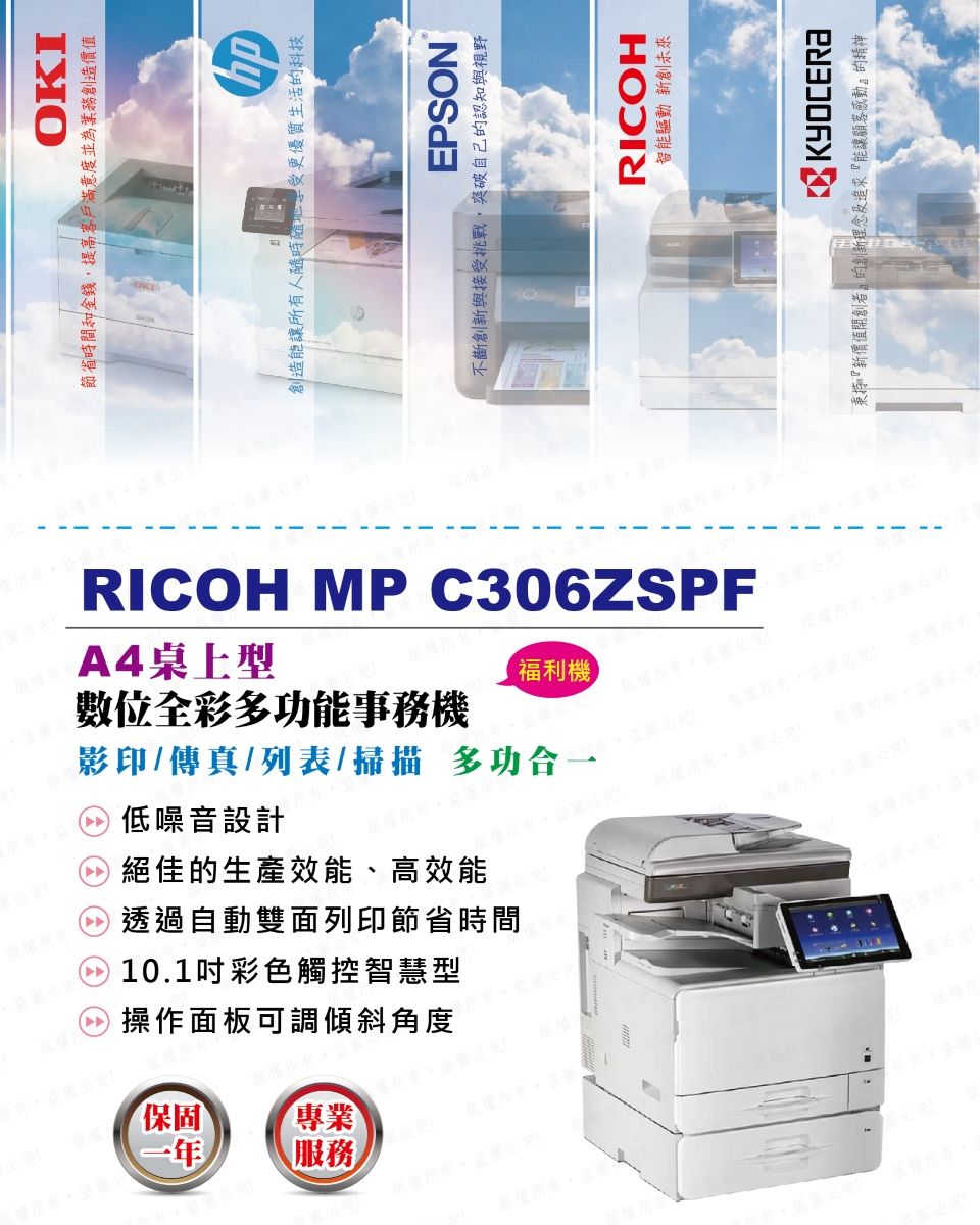 低噪音設計絕佳的生產效能、高效能透過自動雙面列印節省時間10.1吋彩色觸控智慧型操作面板可調傾斜角度保固一年專業服務圖版權所有圖OKI節省時間和金錢提高客戶滿意度並為業務創造價值創造能讓所有人更優質生活的科技EPSON不斷創新與接受挑戰,突破自己的認知與視野位全彩多功能事務機RICOH MP C306ZSPFA4桌上型福利機版權所有必影印/傳真/列表/掃描 多功版權版權所有,盜RICOH智能驅動 新創未來KYOCERA秉持『新價值開創者』的創新理念及追求『能讓顧客感動』的精神