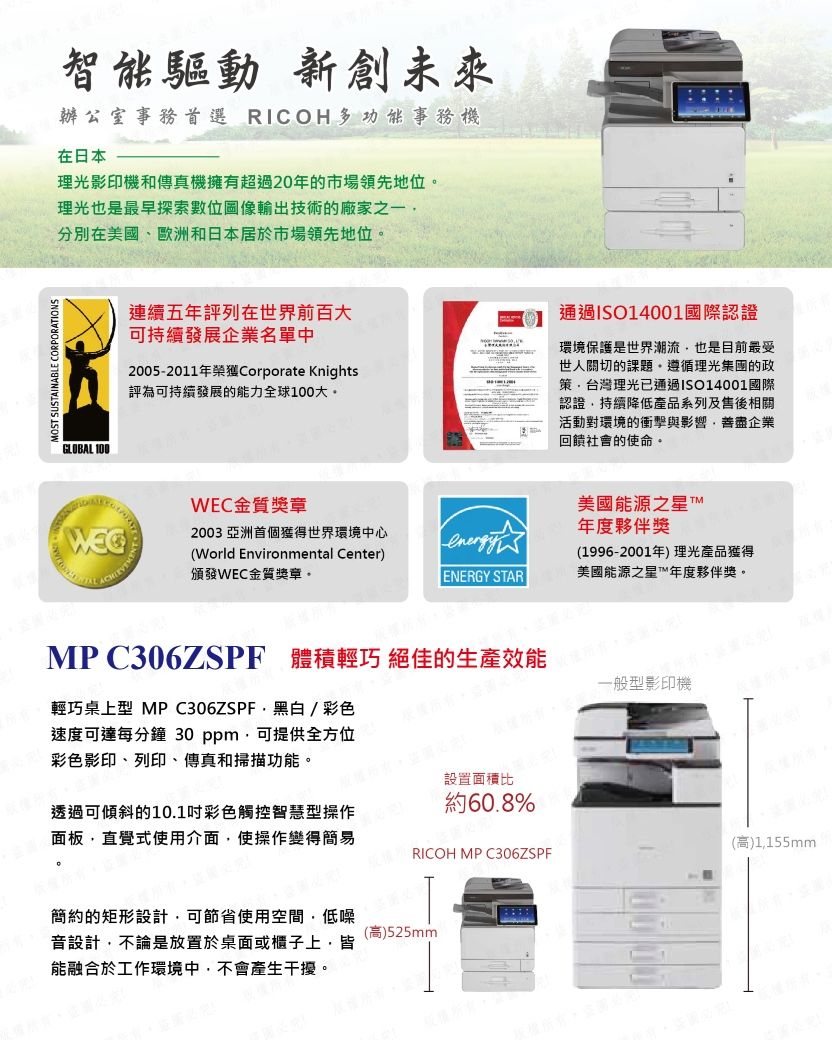 MOS SUSTAINABLE CORPORATIONS智能驅動 新創未來辦公室事務首選 RICOH多功能事務機在日本理光影印機和傳真機擁有超過20年的市場領先地位理光也是最早探索數位像輸出技術的廠家之一分別在美國、歐洲和日本居於市場領先地位GLOBAL 100連續五年評列在世界前百大可持續發展企業名單中2005-2011年榮獲Corporate Knights評為可持續發展的能力全球100大。通過ISO14001國際認證環境保護是世界潮流也是目前最受世人關切的課題。遵循理光的政策台灣理光已通過ISO14001國際認證持續降低產品系列及售後相關活動對環境的衝擊與影響善盡企業回饋社會的使命。WEC金質獎章(World Environmental Center)頒發WEC金質獎章。2003 亞洲首個獲得世界環境中心ENERGY STAR美國能源之星 年度夥伴獎(1996-2001年)理光產品獲得美國能源之星T™年度夥伴獎。MP C306ZSPF 體積輕巧 絕佳的生產效能圖必輕巧桌上型 MPC306ZSPF黑白/彩色速度可達每分鐘 30 ppm可提供全方位彩色影印、列印、傳真和掃描功能。設置面積比約60.8%一般型影印機透過可傾斜的10.1彩色觸控智慧型操作面板直覺式使用介面,使操作變得簡易(高)1,155mmRICOH MP C306ZSPF簡約的矩形設計,可節省使用空間,低噪音設計,不論是放置於桌面或櫃子上,皆能融合於工作環境中,不會產生干擾。(高)525mm
