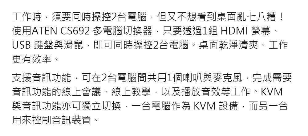 工作時,須要同時操控2台電腦,但又不想看到桌面亂七八糟!使用ATEN CS692 多電腦切換器,只要透過1組 HDMI 螢幕、USB 鍵盤與滑鼠,即可同時操控2台電腦。桌面乾淨清爽、工作更有效率。支援音訊功能,可在2台電腦間共用1個喇叭與麥克風,完成需要音訊功能的線上會議、線上教學,以及播放音效等工作。KVM與音訊功能亦可獨立切換,一台電腦作為 KVM 設備,而另一台用來控制音訊裝置。