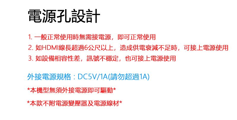 電源孔設計1. 一般正常使用時無需接電源,即可正常使用2. 如HDMI線長超過6公尺以上,造成供電衰減不足時,可接上電源使用3. 如設備相容性差,訊號不穩定,也可接上電源使用外接電源規格:DC5V/1A(請勿超過1A)*本機型無須外接電源即可驅動**本款不附電源變壓器及電源線材*