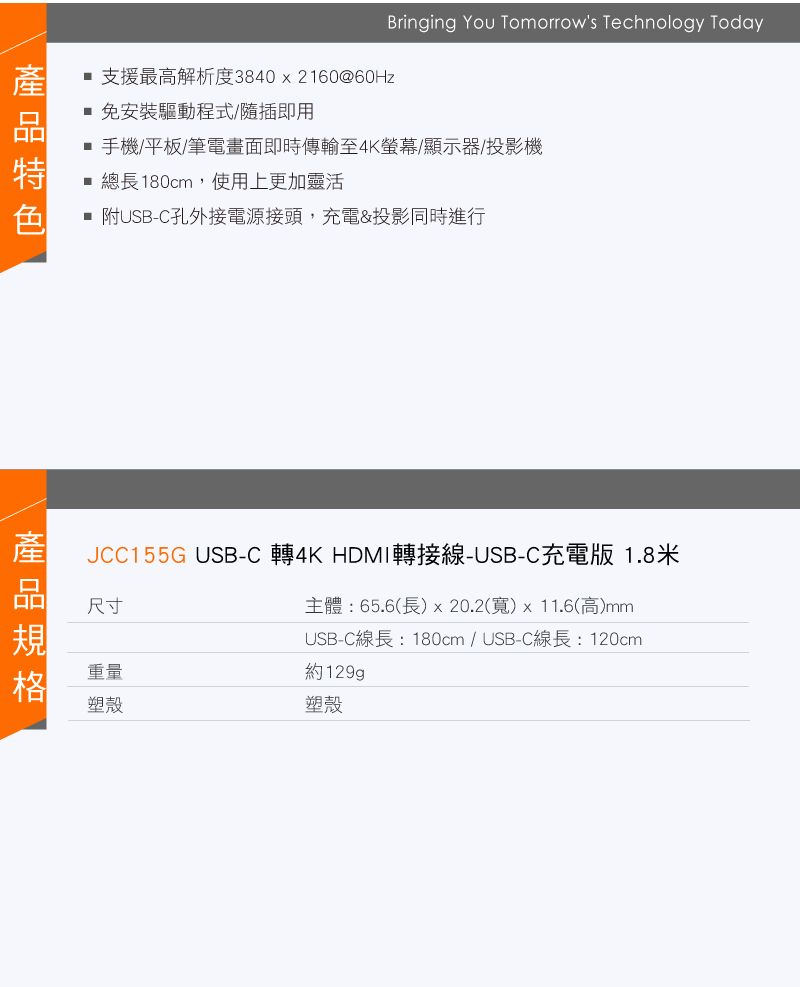 支援最高解析度3840x2160@60Hz免安裝驅動程式/隨插即用Bringing You Tomorrows Technology Today手機/平板/筆電畫面即時傳輸至4K螢幕/顯示器/投影機 總長180cm,使用上更加靈活附USB-C孔外接電源接頭,充電&投影同時進行JCC155G USB-C 轉4K HDMI轉接線-USB-C充電版 1.8米尺寸重量塑殼主體:65.6(長)x20.2(寬)x11.6(高)mmUSB-C線長:180cm/USB-C線長:120cm約129g塑殼