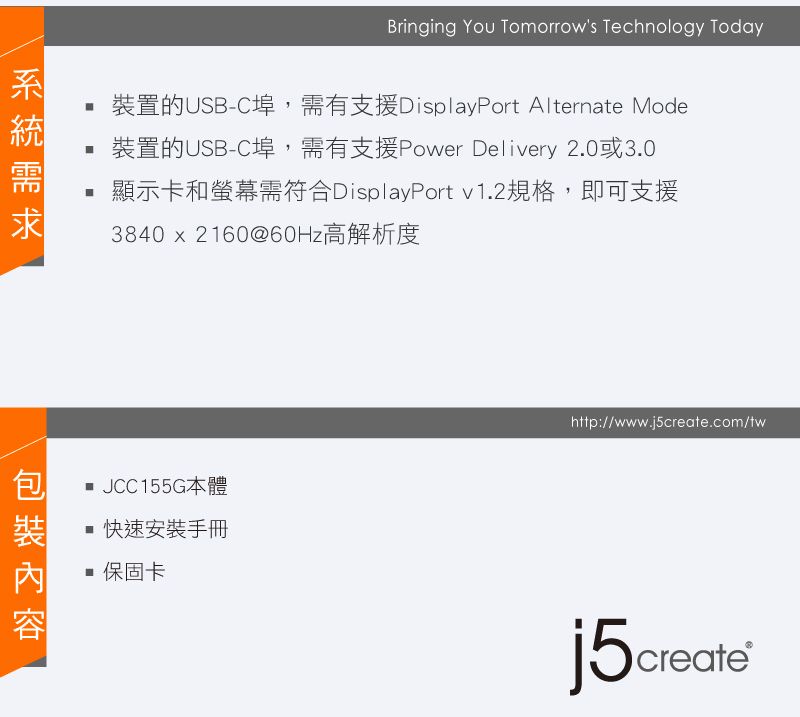Bringing You Tomorrows Technology Today裝置的USB-C埠,需有支援DisplayPort Alternate Mode裝置的USB-C埠,需有支援Power Delivery 2.0或3.0顯示卡和螢幕需符合DisplayPort v1.2規格,即可支援3840  2160@60Hz高解析度 JCC155G本體快速安裝手冊 保固卡http://www.j5create.com/twj5create