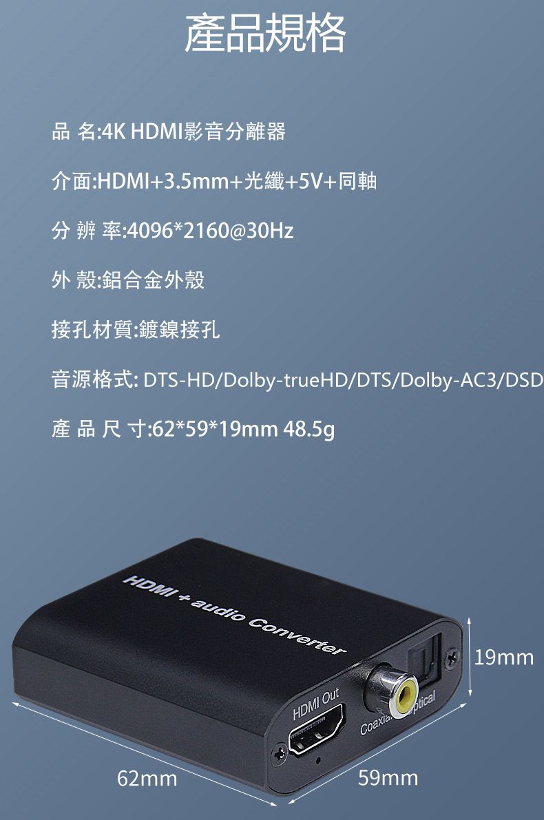 產品規格品名:4K HDMI影音分離器介面:HDMI35mm+光纖+5V+同軸分辨率:4096*2160@30Hz外殼:鋁合金外殼接孔材質:鍍鎳接孔音源格式: DTS-HD/Dolby-trueHD/DTS/Dolby-AC3/DSD產品尺寸:62*59*19mm 48.5gHDMI+audio Converter62mmHDMI Out.ptical59mm19mm