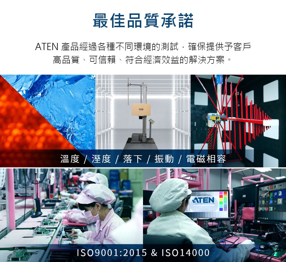最佳品質承諾ATEN 產品經過各種不同環境的測試,確保提供予客戶高品質、可信賴、符合經濟效益的解決方案。溫度    落下   / 電磁相容ATENISO9001:2015 & ISO14000