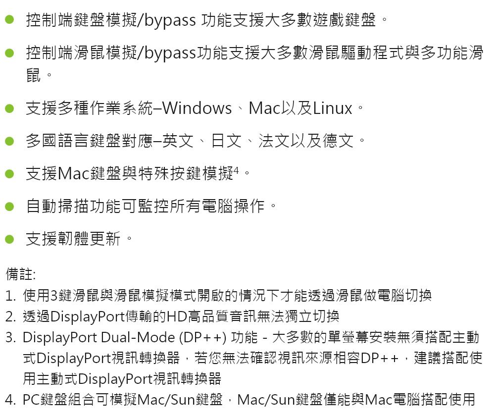 控制端鍵盤模擬bypass 功能支援大多數遊戲鍵盤● 控制端鼠模擬/bypass功能支援大多數滑鼠驅動程式與多功能滑鼠。支援多種作業系統Windows、Mac以及Linux。多國語言鍵盤對應英文、日文、法文以及德文。支援Mac鍵盤與特殊按鍵模擬。自動掃描功能可監控所有電腦操作。支援韌體更新。備註:1. 使用3鍵滑鼠與滑鼠模擬模式開啟的情況下才能透過滑鼠做電腦切換2. 透過DisplayPort傳輸的HD高品質音訊無法獨立切换3.DisplayPort Dual-Mode (DP++) 功能 - 大多數的單螢幕安裝無須搭配主動式DisplayPort視訊轉換器,若您無法確認視訊來源相容DP++,建議搭配使用主動式DisplayPort視訊轉換器4. PC鍵盤組合可模擬Mac/Sun鍵盤,Mac/Sun鍵盤僅能與Mac電腦搭配使用