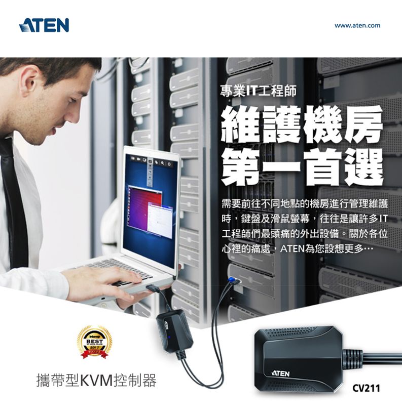 ATENBESTwww.aten.com專業IT工程師維護機房第一首選需要前往不同地點的機房進行管理維護時,鍵盤及滑鼠螢幕,往往是讓許多IT工程師們最頭痛的外出設備。關於各位心裡的痛處,ATEN為您設想更多…ATEN攜帶型KVM控制器CV211