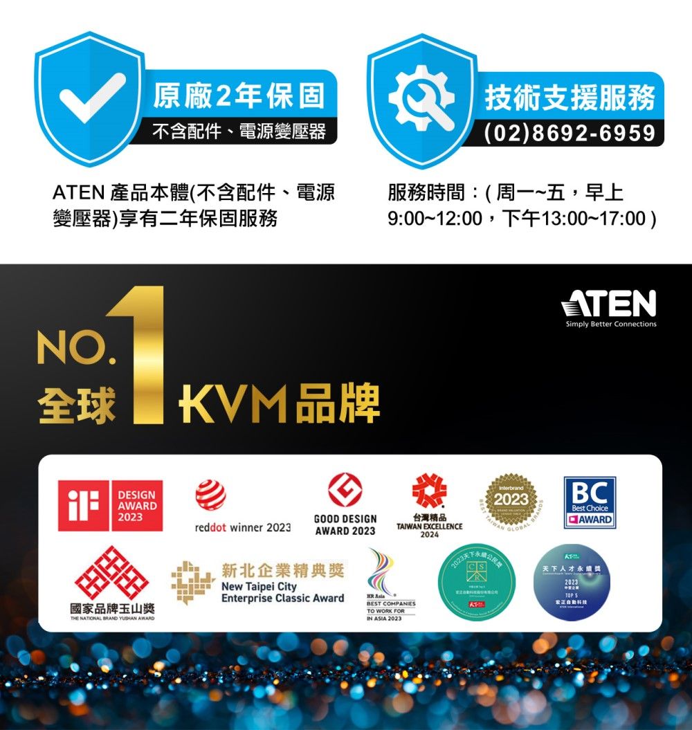 不含配件、電源變壓器原廠2年保固技術支援服務(02) 8692-699ATEN 產品本體(不含配件、電源變壓器)享有二年保固服務服務時間:(周一~五,早上9::0013:00-17:00)NO全球DESIGNAWAD2023KVM品牌國家品牌玉山THE NATIONAL BRAND YUSHAN AWARDGOOD DESIGNreddot winner 2023AWARD 2023新北企業精典獎New Taipei CityEnterprise Classic Award 2023台灣精品TAIWAN EXCELLENCE2024BEST COMPANIESTO WORK FORIN ASIA 2023ATENSimply Better Connections.BCBest ChoiceAWARDCS天下人才獎R2023 5