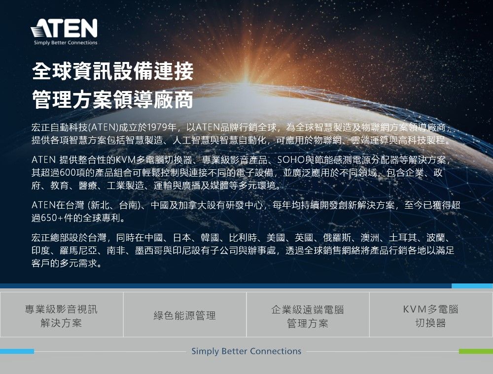 ATENSimply Better Connections全球資訊設備連接管理方案領導廠商宏正自動科技(ATEN)成立於1979年以ATEN品牌行銷全球,為全球智慧製造及物聯網方案領導廠商,提供各項智慧方案包括智慧製造人工智慧與智慧自動化,可應用於物聯網、雲端運算與高科技製程。ATEN 提供整合性的KVM多電腦切換器、專業級影音產品、SOHO與節能感測電源分配器等解決方案,其超過600項的產品組合可輕鬆控制與連接不同的電子設備,並廣泛應用於不同領域,包含企業、政府、教育、醫療、工業製造、運輸與廣播及媒體等多元環境。ATEN在台灣 (新北、台南)、中國及加拿大設有研發中心,每年均持續開發創新解決方案,至今已獲得超過650+件的全球專利。宏正總部設於台灣,同時在中國、日本、韓國、比利時、美國、英國、俄羅斯、澳洲、土耳其、波蘭、印度、羅馬尼亞、南非、墨西哥與印尼設有子公司與辦事處,透過全球銷售網絡將產品行銷各地以滿足客戶的多元需求。專業級影音視訊綠色能源管理解決方案企業級遠端電腦管理方案KVM多電腦切換器Simply Better Connections