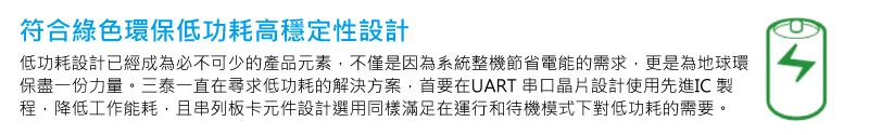 符合綠色環保低功耗高穩定性設計低功耗設計已經成為必不可少的產品元素,不僅是因為系統整機節省電能的需求,更是為地球環保盡一份力量。三泰一直在尋求低功耗的解決方案,首要在UART串口設計使用先進IC 製程,降低工作能耗,且串列板卡元件設計選用同樣滿足在運行和待機模式下對低功耗的需要。