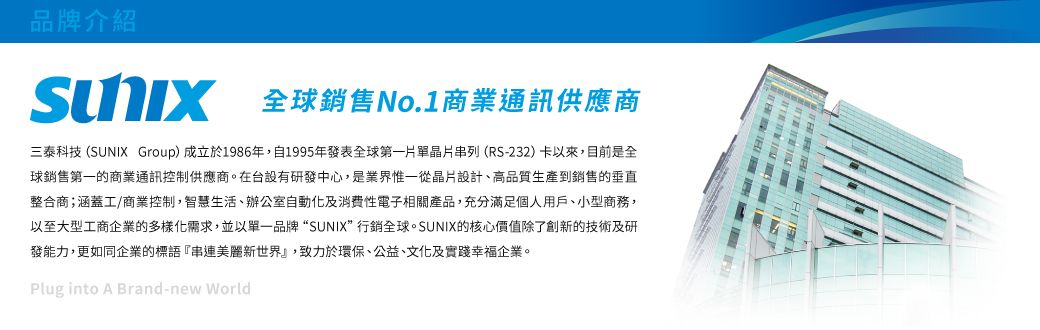 品牌介紹全球銷售No.1商業通訊供應商三泰科技(SUNIX Group)成立於1986年,自1995年發表全球第一片單晶片串列(RS-232)卡以來,目前是全球銷售第一的商業通訊控制供應商。在台設有研發中心,是業界惟一從晶片設計、高品質生產到銷售的垂直整合商;涵蓋工/商業控制,智慧生活、辦公室自動化及消費性電子相關產品,充分滿足個人用戶、小型商務,以至大型工商企業的多樣化需求,並以單一品牌“SUNIX”行銷全球。SUNIX的核心價值除了創新的技術及研發能力,更如同企業的標語『串連新世界』,致力於環保、公益、文化及實踐幸福企業。Plug into A Brand-new World