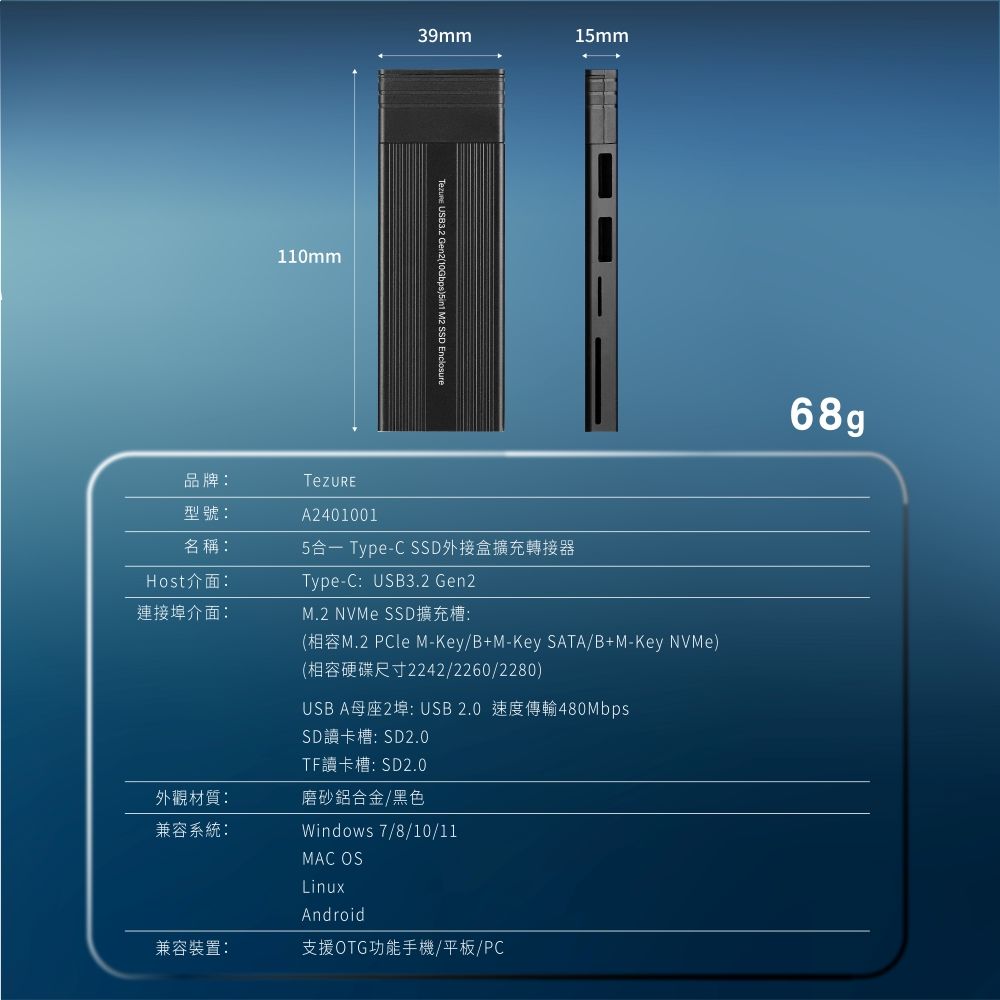 品牌:型號:名稱:Host介面:連接埠介面:110mm39mm1mm USB3.2 Gen2(10Gbps) M2 SSD EnclosureA24010015 Type-C SSD外接盒擴充轉接器Type-C:USB3.2 Gen2M.2 NVMe SSD擴充槽:(M.2 PCle M-Key/B+M-Key SATA/B+M-Key NVMe)(相容硬碟尺寸2242/2260/2280)USB A母座2埠: USB2.0 速度傳輸480MbpsSD讀卡槽:SD2.0TF讀卡槽:SD2.0外觀材質:磨砂鋁合金/黑色兼容系統:Windows 7/8/10/11MAC OSLinuxAndroid兼容裝置:支援OTG功能手機/平板/PC68g