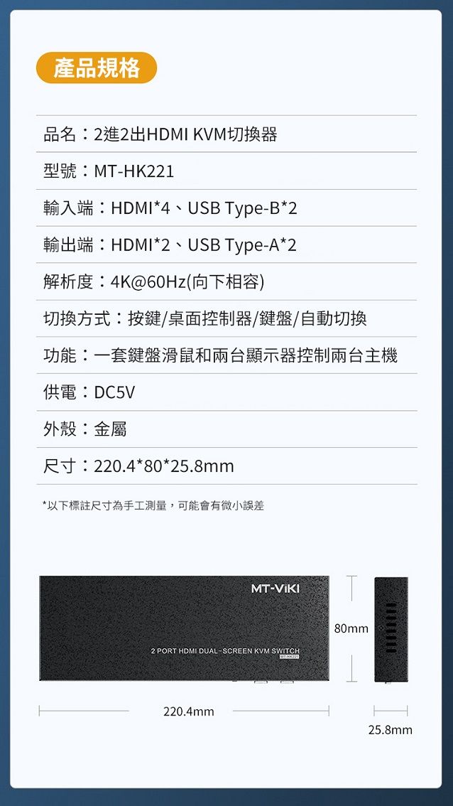 產品規格品名2進2出HDMI KVM切換器型號:MT-HK221輸入端:HDMI*4、USB Type-B*2輸出端:HDMI*2、USB Type-A*2解析度:4K@60Hz(向下相容)切換方式:按鍵/桌面控制器/鍵盤/自動切換功能:一套鍵盤滑鼠和兩台顯示器控制兩台主機供電:DC5V外殼:金屬尺寸:220.4*80*25.8mm*以下標註尺寸為手工測量,可能會有微小誤差MT-VIKI2 PORT HDMI DUAL-SCREEN KVM SWITCH220.4mm80mm25.8mm