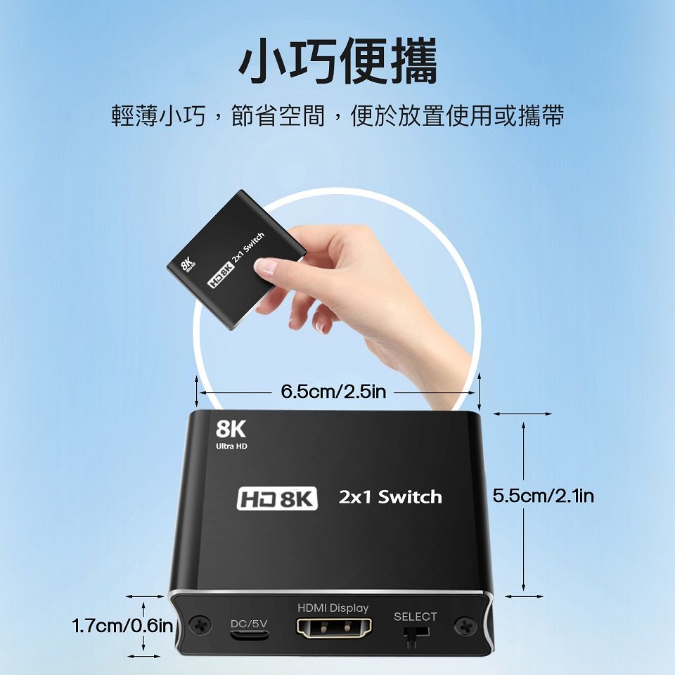 小巧便攜輕薄小巧,節省空間,便於放置使用或攜帶8K  Switch8KUltra 6.5cm/2.5inHD 8K2x1 Switch5.5cm/2.1inHDMI DisplaySELECT1.7cm/0.6inDC/5V