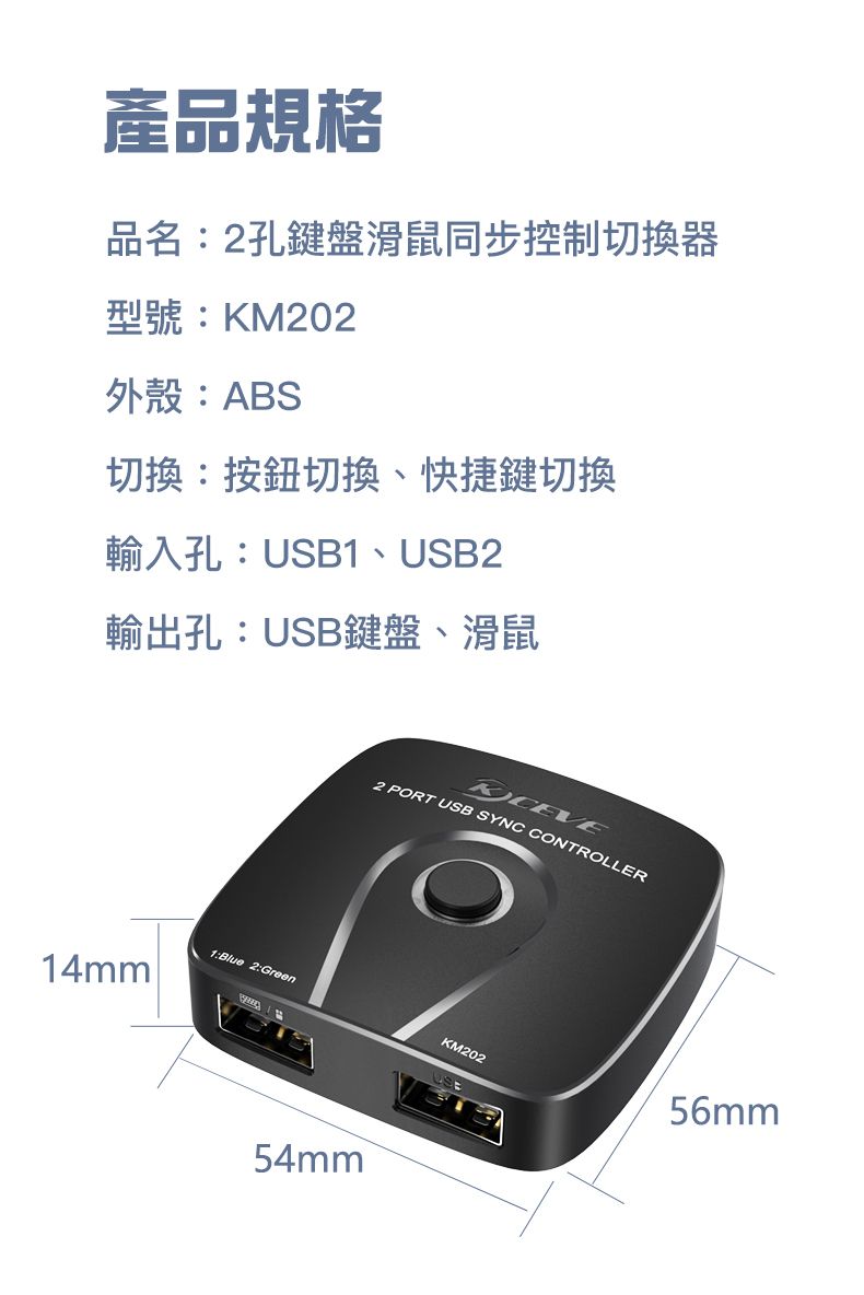 產品規格品名:2孔鍵盤滑鼠同步控制切換器型號:KM202外殼:ABS切換:按鈕切換、快捷鍵切換輸入孔:USB1、USB2輸出孔:USB鍵盤、滑鼠1:Blue 2:Green14mm2 PORT USB SYNC CONTROLLER54mmKM20256mm