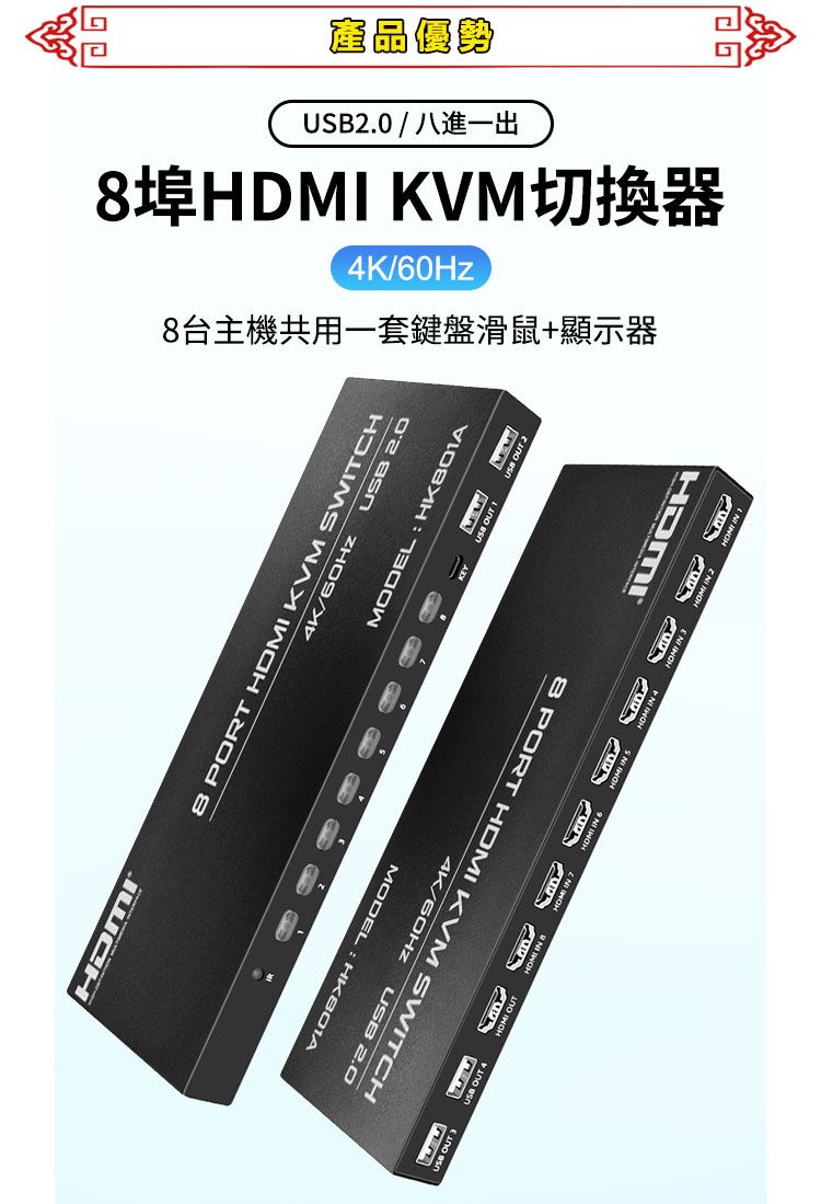 產品優勢2.0  八進一出埠 KVM切換器/台主機共用一套鍵盤滑鼠+顯示器HMI8 PORT HDMI KVM SWITCH4K/60HzMODELUSB 2.04K/60Hz USB 2.08 PORT HDMI KVM SWITCHMODEL HK801AUSB OUT D