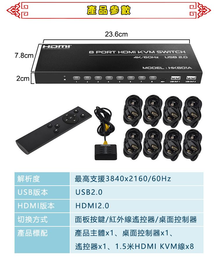 產品參數236cm7.cm PORT HDMI KVM SWITCH4K/  2cm8.MODEL   USB OUT 2最高支援3840x2160/60HzUSB2.0HDMI2.0解析度USB版本HDMI版本切換方式面板按鍵/紅外線遙控器/桌面控制器產品標配產品主體x1、桌面控制器x1、遙控器x1、1.5米HDMI KVM線x8