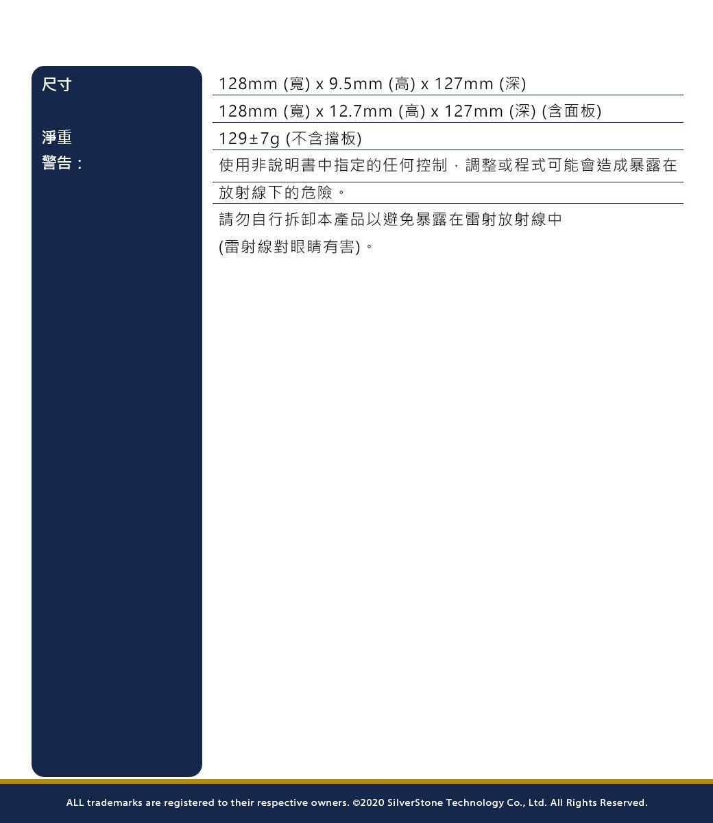 尺寸淨重警告:128mm 9.5mm (高) x 127mm (深)128mm (寬) x 12.7mm(高)x127mm(深)(含面板)129±7g(不含擋板)使用非說明書中指定的任何控制,調整或程式可能會造成暴露在放射線下的危險。請勿自行拆卸本產品以避免暴露在雷射放射線中(雷射線對眼睛有害)。ALL trademarks are registered to their respective owners. ©2020 SilverStone Technology Co., Ltd. All Rights Reserved.